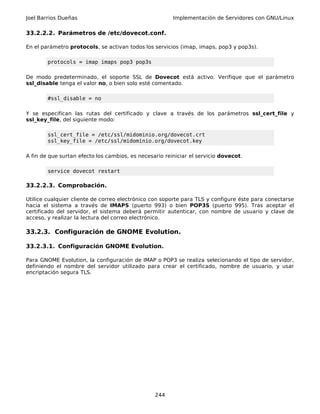 Joel Barrios Dueñas Implementación de Servidores con GNU/Linux
33.2.2.2. Parámetros de /etc/dovecot.conf.
En el parámetro protocols, se activan todos los servicios (imap, imaps, pop3 y pop3s).
protocols = imap imaps pop3 pop3s
De modo predeterminado, el soporte SSL de Dovecot está activo. Verifique que el parámetro
ssl_disable tenga el valor no, o bien solo esté comentado.
#ssl_disable = no
Y se especifican las rutas del certificado y clave a través de los parámetros ssl_cert_file y
ssl_key_file, del siguiente modo:
ssl_cert_file = /etc/ssl/midominio.org/dovecot.crt
ssl_key_file = /etc/ssl/midominio.org/dovecot.key
A fin de que surtan efecto los cambios, es necesario reiniciar el servicio dovecot.
service dovecot restart
33.2.2.3. Comprobación.
Utilice cualquier cliente de correo electrónico con soporte para TLS y configure éste para conectarse
hacia el sistema a través de IMAPS (puerto 993) o bien POP3S (puerto 995). Tras aceptar el
certificado del servidor, el sistema deberá permitir autenticar, con nombre de usuario y clave de
acceso, y realizar la lectura del correo electrónico.
33.2.3. Configuración de GNOME Evolution.
33.2.3.1. Configuración GNOME Evolution.
Para GNOME Evolution, la configuración de IMAP o POP3 se realiza selecionando el tipo de servidor,
definiendo el nombre del servidor utilizado para crear el certificado, nombre de usuario, y usar
encriptación segura TLS.
244
 