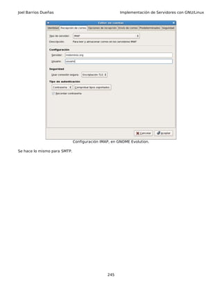 Joel Barrios Dueñas Implementación de Servidores con GNU/Linux
Configuración IMAP, en GNOME Evolution.
Se hace lo mismo para SMTP.
245
 