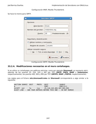 Joel Barrios Dueñas Implementación de Servidores con GNU/Linux
Configuración IMAP, Mozilla Thunderbird.
Se hace lo mismo para SMTP.
Configuración SMTP, Mozilla Thunderbird.
33.2.4. Modificaciones necesarias en el muro cortafuegos.
Si se utiliza un cortafuegos con políticas estrictas, como por ejemplo Shorewall, es necesario abrir,
además de los puertos 25, 110, 143 y 587 por TCP (SMTP, POP3, IMAP y Submission,
respectivamente), los puertos 465, 993 y 995 por TCP (SMTPS, IMAP y POP3S, respectivamente).
Las reglas para el fichero /etc/shorewall/rules de Shorewall correspondería a algo similar a lo
siguiente:
#ACTION SOURCE DEST PROTO DEST SOURCE
# PORT PORT(S)1
ACCEPT net fw tcp 25,110,143,465,587,993,995
#LAST LINE -- ADD YOUR ENTRIES BEFORE THIS ONE -- DO NOT REMOVE
247
 