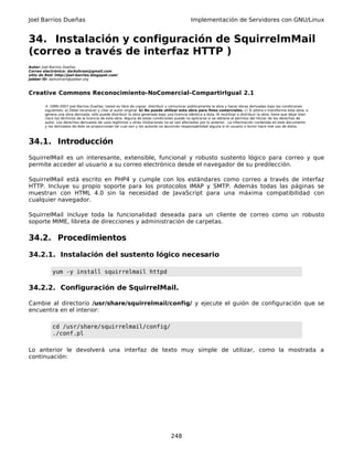 Joel Barrios Dueñas Implementación de Servidores con GNU/Linux
34. Instalación y configuración de SquirrelmMail
(correo a través de interfaz HTTP )
Autor: Joel Barrios Dueñas
Correo electrónico: darkshram@gmail.com
sitio de Red: http://joel-barrios.blogspot.com/
Jabber ID: darkshram@jabber.org
Creative Commons Reconocimiento-NoComercial-CompartirIgual 2.1
© 1999-2007 Joel Barrios Dueñas. Usted es libre de copiar, distribuir y comunicar públicamente la obra y hacer obras derivadas bajo las condiciones
siguientes: a) Debe reconocer y citar al autor original. b) No puede utilizar esta obra para fines comerciales. c) Si altera o transforma esta obra, o
genera una obra derivada, sólo puede distribuir la obra generada bajo una licencia idéntica a ésta. Al reutilizar o distribuir la obra, tiene que dejar bien
claro los términos de la licencia de esta obra. Alguna de estas condiciones puede no aplicarse si se obtiene el permiso del titular de los derechos de
autor. Los derechos derivados de usos legítimos u otras limitaciones no se ven afectados por lo anterior. La información contenida en este documento
y los derivados de éste se proporcionan tal cual son y los autores no asumirán responsabilidad alguna si el usuario o lector hace mal uso de éstos.
34.1. Introducción
SquirrelMail es un interesante, extensible, funcional y robusto sustento lógico para correo y que
permite acceder al usuario a su correo electrónico desde el navegador de su predilección.
SquirrelMail está escrito en PHP4 y cumple con los estándares como correo a través de interfaz
HTTP. Incluye su propio soporte para los protocolos IMAP y SMTP. Además todas las páginas se
muestran con HTML 4.0 sin la necesidad de JavaScript para una máxima compatibilidad con
cualquier navegador.
SquirrelMail incluye toda la funcionalidad deseada para un cliente de correo como un robusto
soporte MIME, libreta de direcciones y administración de carpetas.
34.2. Procedimientos
34.2.1. Instalación del sustento lógico necesario
yum -y install squirrelmail httpd
34.2.2. Configuración de SquirrelMail.
Cambie al directorio /usr/share/squirrelmail/config/ y ejecute el guión de configuración que se
encuentra en el interior:
cd /usr/share/squirrelmail/config/
./conf.pl
Lo anterior le devolverá una interfaz de texto muy simple de utilizar, como la mostrada a
continuación:
248
 