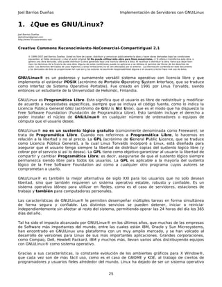 Joel Barrios Dueñas Implementación de Servidores con GNU/Linux
1. ¿Que es GNU/Linux?
Joel Barrios Dueñas
darkshram@gmail.com
http://www.linuxparatodos.net/
Creative Commons Reconocimiento-NoComercial-CompartirIgual 2.1
© 1999-2007 Joel Barrios Dueñas. Usted es libre de copiar, distribuir y comunicar públicamente la obra y hacer obras derivadas bajo las condiciones
siguientes: a) Debe reconocer y citar al autor original. b) No puede utilizar esta obra para fines comerciales. c) Si altera o transforma esta obra, o
genera una obra derivada, sólo puede distribuir la obra generada bajo una licencia idéntica a ésta. Al reutilizar o distribuir la obra, tiene que dejar bien
claro los términos de la licencia de esta obra. Alguna de estas condiciones puede no aplicarse si se obtiene el permiso del titular de los derechos de
autor. Los derechos derivados de usos legítimos u otras limitaciones no se ven afectados por lo anterior. La información contenida en este documento
y los derivados de éste se proporcionan tal cual son y los autores no asumirán responsabilidad alguna si el usuario o lector hace mal uso de éstos.
GNU/Linux® es un poderoso y sumamente versátil sistema operativo con licencia libre y que
implementa el estándar POSIX (acrónimo de Portable Operating System Interface, que se traduce
como Interfaz de Sistema Operativo Portable). Fue creado en 1991 por Linus Torvalds, siendo
entonces un estudiante de la Universidad de Helsinski, Finlandia.
GNU/Linux es Programática Libre. Esto significa que el usuario es libre de redistribuir y modificar
de acuerdo a necesidades específicas, siempre que se incluya el código fuente, como lo indica la
Licencia Pública General GNU (acrónimo de GNU is Not Unix), que es el modo que ha dispuesto la
Free Software Foundation (Fundación de Programática Libre). Esto también incluye el derecho a
poder instalar el núcleo de GNU/Linux® en cualquier número de ordenadores o equipos de
cómputo que el usuario desee.
GNU/Linux® no es un sustento lógico gratuito (comúnmente denominada como Freeware); se
trata de Programática Libre. Cuando nos referirnos a Programática Libre, lo hacemos en
relación a la libertad y no al precio. La GPL (acrónimo de General Public Licence, que se traduce
como Licencia Pública General), a la cual Linus Torvalds incorporó a Linux, está diseñada para
asegurar que el usuario tenga siempre la libertad de distribuir copias del sustento lógico libre (y
cobrar por el servicio si así lo desea). La GPL tiene como objetivo garantizar al usuario la libertad de
compartir y cambiar Programática Libre; es decir, asegurarse de que el sustento lógico siempre
permanezca siendo libre para todos los usuarios. La GPL es aplicable a la mayoría del sustento
lógico de la Free Software Foundation así como a cualquier otro programa cuyos autores se
comprometan a usarlo.
GNU/Linux® es también la mejor alternativa de siglo XXI para los usuarios que no solo desean
libertad, sino que también requieren un sistema operativo estable, robusto y confiable. Es un
sistema operativo idóneo para utilizar en Redes, como es el caso de servidores, estaciones de
trabajo y también para computadoras personales.
Las características de GNU/Linux® le permiten desempeñar múltiples tareas en forma simultánea
de forma segura y confiable. Los distintos servicios se pueden detener, iniciar o reiniciar
independientemente sin afectar al resto del sistema, permitiendo operar las 24 horas del día los 365
días del año.
Tal ha sido el impacto alcanzado por GNU/Linux® en los últimos años, que muchas de las empresas
de Software más importantes del mundo, entre las cuales están IBM, Oracle y Sun Microsystems,
han encontrado en GNU/Linux una plataforma con un muy amplio mercado, y se han volcado al
desarrollo de versiones para Linux de sus más importantes aplicaciones. Grandes corporaciones,
como Compaq, Dell, Hewlett Packard, IBM y muchos más, llevan varios años distribuyendo equipos
con GNU/Linux® como sistema operativo.
Gracias a sus características, la constante evolución de los ambientes gráficos para X Window®,
que cada vez son de más fácil uso, como es el caso de GNOME y KDE, al trabajo de cientos de
programadores y usuarios fieles alrededor del mundo, Linux ha dejado de ser un sistema operativo
25
 
