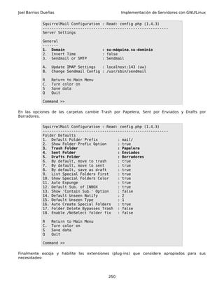 Joel Barrios Dueñas Implementación de Servidores con GNU/Linux
SquirrelMail Configuration : Read: config.php (1.4.3)
---------------------------------------------------------
Server Settings
General
-------
1. Domain : su-máquina.su-dominio
2. Invert Time : false
3. Sendmail or SMTP : Sendmail
A. Update IMAP Settings : localhost:143 (uw)
B. Change Sendmail Config : /usr/sbin/sendmail
R Return to Main Menu
C. Turn color on
S Save data
Q Quit
Command >>
En las opciones de las carpetas cambie Trash por Papelera, Sent por Enviados y Drafts por
Borradores.
SquirrelMail Configuration : Read: config.php (1.4.3)
---------------------------------------------------------
Folder Defaults
1. Default Folder Prefix : mail/
2. Show Folder Prefix Option : true
3. Trash Folder : Papelera
4. Sent Folder : Enviados
5. Drafts Folder : Borradores
6. By default, move to trash : true
7. By default, move to sent : true
8. By default, save as draft : true
9. List Special Folders First : true
10. Show Special Folders Color : true
11. Auto Expunge : true
12. Default Sub. of INBOX : true
13. Show 'Contain Sub.' Option : false
14. Default Unseen Notify : 2
15. Default Unseen Type : 1
16. Auto Create Special Folders : true
17. Folder Delete Bypasses Trash : false
18. Enable /NoSelect folder fix : false
R Return to Main Menu
C. Turn color on
S Save data
Q Quit
Command >>
Finalmente escoja y habilite las extensiones (plug-ins) que considere apropiados para sus
necesidades:
250
 