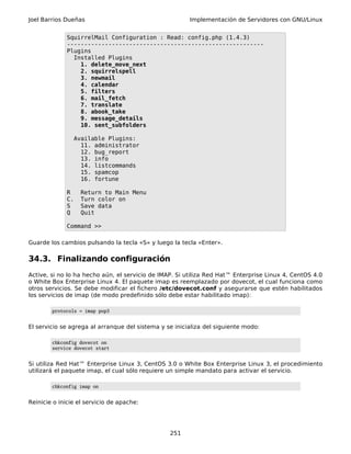 Joel Barrios Dueñas Implementación de Servidores con GNU/Linux
SquirrelMail Configuration : Read: config.php (1.4.3)
---------------------------------------------------------
Plugins
Installed Plugins
1. delete_move_next
2. squirrelspell
3. newmail
4. calendar
5. filters
6. mail_fetch
7. translate
8. abook_take
9. message_details
10. sent_subfolders
Available Plugins:
11. administrator
12. bug_report
13. info
14. listcommands
15. spamcop
16. fortune
R Return to Main Menu
C. Turn color on
S Save data
Q Quit
Command >>
Guarde los cambios pulsando la tecla «S» y luego la tecla «Enter».
34.3. Finalizando configuración
Active, si no lo ha hecho aún, el servicio de IMAP. Si utiliza Red Hat™ Enterprise Linux 4, CentOS 4.0
o White Box Enterprise Linux 4. El paquete imap es reemplazado por dovecot, el cual funciona como
otros servicios. Se debe modificar el fichero /etc/dovecot.conf y asegurarse que estén habilitados
los servicios de imap (de modo predefinido sólo debe estar habilitado imap):
protocols = imap pop3
El servicio se agrega al arranque del sistema y se inicializa del siguiente modo:
chkconfig dovecot on
service dovecot start
Si utiliza Red Hat™ Enterprise Linux 3, CentOS 3.0 o White Box Enterprise Linux 3, el procedimiento
utilizará el paquete imap, el cual sólo requiere un simple mandato para activar el servicio.
chkconfig imap on
Reinicie o inicie el servicio de apache:
251
 