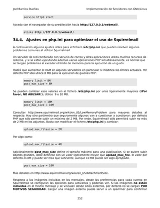 Joel Barrios Dueñas Implementación de Servidores con GNU/Linux
service httpd start
Acceda con el navegador de su predilección hacia http://127.0.0.1/webmail/.
elinks http://127.0.0.1/webmail/
34.4. Ajustes en php.ini para optimizar el uso de Squirrelmail
A continuación algunos ajustes útiles para el fichero /etc/php.ini que pueden resolver algunos
problemas comunes al utilizar Squirrelmail.
Un servidor de red combinado con servicio de correo y otras aplicaciones utiliza muchos recursos de
sistema, y si se están ejecutando además varias aplicaciones PHP simultáneamente, es normal que
se tengan problemas al exceder el límite de memoria para la ejecución de un guión.
Habrá que aumentar el RAM en algunos servidores en particular si modifica los límites actuales. Por
defecto PHP sólo utilice 8 MB para la ejecución de guiones PHP:
memory_limit = 8M
post_max_size = 8M
Se pueden cambiar esos valores en el fichero /etc/php.ini por unos ligeramente mayores (¡Por
favor, NO ABUSAR!). Utilice 9 o 10 MB.
memory_limit = 10M
post_max_size = 10M
Consultar http://www.squirrelmail.org/wiki/en_US/LowMemoryProblem para mayores detalles al
respecto. Hay otro parámetro que seguramente algunos van a cuestionar a cuestionar: por defecto
PHP que sólo permite subir un máximo de 2 MB. Por ende, Squirrelmail sólo permitirá subir no más
de 2 MB en los adjuntos. Basta con modificar el fichero /etc/php.ini y cambiar:
upload_max_filesize = 2M
Por algo como:
upload_max_filesize = 4M
Adicionalmente post_max_size define el tamaño máximo para una publicación. Si se quiere subir
objetos grandes, debe definirse con un valor ligeramente mayor que upload_max_file. El valor por
defecto es 8M y puede ser más que suficiente, aunque 10 MB puede ser algo apropiado.
post_max_size = 10M
Más detalles en http://www.squirrelmail.org/wiki/en_US/AttachmentSize.
Respecto a las imágenes incluidas en los mensajes, desde las preferencias para cada cuenta en
Squirrelmail se configuran las opciones para activarlas y poderlas ver. Si las imágenes no están
incluidas en el mismo mensaje y se vinculan desde sitios externos, por defecto no se cargan POR
MOTIVOS SEGURIDAD. Cargar una imagen externa puede servir a un spammer para confirmar
252
 