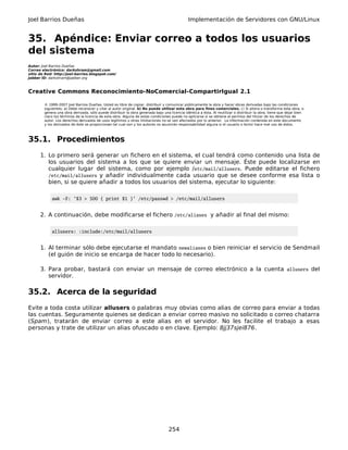 Joel Barrios Dueñas Implementación de Servidores con GNU/Linux
35. Apéndice: Enviar correo a todos los usuarios
del sistema
Autor: Joel Barrios Dueñas
Correo electrónico: darkshram@gmail.com
sitio de Red: http://joel-barrios.blogspot.com/
Jabber ID: darkshram@jabber.org
Creative Commons Reconocimiento-NoComercial-CompartirIgual 2.1
© 1999-2007 Joel Barrios Dueñas. Usted es libre de copiar, distribuir y comunicar públicamente la obra y hacer obras derivadas bajo las condiciones
siguientes: a) Debe reconocer y citar al autor original. b) No puede utilizar esta obra para fines comerciales. c) Si altera o transforma esta obra, o
genera una obra derivada, sólo puede distribuir la obra generada bajo una licencia idéntica a ésta. Al reutilizar o distribuir la obra, tiene que dejar bien
claro los términos de la licencia de esta obra. Alguna de estas condiciones puede no aplicarse si se obtiene el permiso del titular de los derechos de
autor. Los derechos derivados de usos legítimos u otras limitaciones no se ven afectados por lo anterior. La información contenida en este documento
y los derivados de éste se proporcionan tal cual son y los autores no asumirán responsabilidad alguna si el usuario o lector hace mal uso de éstos.
35.1. Procedimientos
1. Lo primero será generar un fichero en el sistema, el cual tendrá como contenido una lista de
los usuarios del sistema a los que se quiere enviar un mensaje. Éste puede localizarse en
cualquier lugar del sistema, como por ejemplo /etc/mail/allusers. Puede editarse el fichero
/etc/mail/allusers y añadir individualmente cada usuario que se desee conforme esa lista o
bien, si se quiere añadir a todos los usuarios del sistema, ejecutar lo siguiente:
awk -F: '$3 > 500 { print $1 }' /etc/passwd > /etc/mail/allusers
2. A continuación, debe modificarse el fichero /etc/aliases y añadir al final del mismo:
allusers: :include:/etc/mail/allusers
1. Al terminar sólo debe ejecutarse el mandato newaliases o bien reiniciar el servicio de Sendmail
(el guión de inicio se encarga de hacer todo lo necesario).
3. Para probar, bastará con enviar un mensaje de correo electrónico a la cuenta allusers del
servidor.
35.2. Acerca de la seguridad
Evite a toda costa utilizar allusers o palabras muy obvias como alias de correo para enviar a todas
las cuentas. Seguramente quienes se dedican a enviar correo masivo no solicitado o correo chatarra
(Spam), tratarán de enviar correo a este alias en el servidor. No les facilite el trabajo a esas
personas y trate de utilizar un alias ofuscado o en clave. Ejemplo: 8jj37sjei876.
254
 