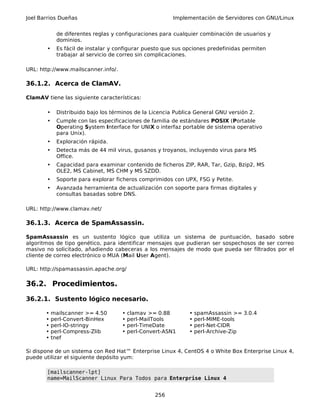 Joel Barrios Dueñas Implementación de Servidores con GNU/Linux
de diferentes reglas y configuraciones para cualquier combinación de usuarios y
dominios.
• Es fácil de instalar y configurar puesto que sus opciones predefinidas permiten
trabajar al servicio de correo sin complicaciones.
URL: http://www.mailscanner.info/.
36.1.2. Acerca de ClamAV.
ClamAV tiene las siguiente características:
• Distribuido bajo los términos de la Licencia Publica General GNU versión 2.
• Cumple con las especificaciones de familia de estándares POSIX (Portable
Operating System Interface for UNIX o interfaz portable de sistema operativo
para Unix).
• Exploración rápida.
• Detecta más de 44 mil virus, gusanos y troyanos, incluyendo virus para MS
Office.
• Capacidad para examinar contenido de ficheros ZIP, RAR, Tar, Gzip, Bzip2, MS
OLE2, MS Cabinet, MS CHM y MS SZDD.
• Soporte para explorar ficheros comprimidos con UPX, FSG y Petite.
• Avanzada herramienta de actualización con soporte para firmas digitales y
consultas basadas sobre DNS.
URL: http://www.clamav.net/
36.1.3. Acerca de SpamAssassin.
SpamAssassin es un sustento lógico que utiliza un sistema de puntuación, basado sobre
algoritmos de tipo genético, para identificar mensajes que pudieran ser sospechosos de ser correo
masivo no solicitado, añadiendo cabeceras a los mensajes de modo que pueda ser filtrados por el
cliente de correo electrónico o MUA (Mail User Agent).
URL: http://spamassassin.apache.org/
36.2. Procedimientos.
36.2.1. Sustento lógico necesario.
• mailscanner >= 4.50 • clamav >= 0.88 • spamAssassin >= 3.0.4
• perl-Convert-BinHex • perl-MailTools • perl-MIME-tools
• perl-IO-stringy • perl-TimeDate • perl-Net-CIDR
• perl-Compress-Zlib • perl-Convert-ASN1 • perl-Archive-Zip
• tnef
Si dispone de un sistema con Red Hat™ Enterprise Linux 4, CentOS 4 o White Box Enterprise Linux 4,
puede utilizar el siguiente depósito yum:
[mailscanner-lpt]
name=MailScanner Linux Para Todos para Enterprise Linux 4
256
 
