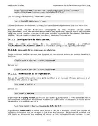 Joel Barrios Dueñas Implementación de Servidores con GNU/Linux
baseurl=http://www.linuxparatodos.net/lpt/whitebox/4.0/mailscanner/
gpgkey=http://www.linuxparatodos.net/lpt/LPT-RPM-KEY
Una vez configurado lo anterior, solo bastará utilizar:
yum -y install mailscanner clamav
Lo anterior instalará mailscanner y clamav junto con todas las dependencias que seas necesarias.
También podrá instalar MailScanner descargando la más reciente versión desde
http://www.mailscanner.info/ en donde encontrará un paquete *.tar.gz en cuyo interior hay paquetes
SRPM que podrá compilar e instalar en el orden indicado siguiendo las instrucciones del fichero
README. De igual modo podrá proceder con clamav desde http://clamav.net/
36.2.2. Configuración de MailScanner.
Utilice el editor de texto de su predilección y disponga a modificar
/etc/MailScanner/MailScanner.conf con la finalidad de configurar los siguiente parámetros:
36.2.2.1. Lenguaje de los mensajes de sistema.
Puede configurar MailScanner para que devuelva los mensajes de sistema en español. Localice lo
siguiente:
%report-dir% = /etc/MailScanner/reports/en
Cambie por:
%report-dir% = /etc/MailScanner/reports/es
36.2.2.2. Identificación de la organización.
Solo es de carácter informativo y sirve para identificar si un mensaje infectado pertenece a un
servidor u otro. Localice lo siguiente:
%org-name% = yoursite
Cambie por:
%org-name% = empresa
El parámetro %org-long-name% es utilizado para definir que mostrar en la firma localizada al final
de los reportes enviados por MailScanner. Puede incluir cuanto texto sea necesario, e incluso definir
varias líneas utilizando secuencias n.
%org-long-name% = Empresa Imaginaria S.A. de C.V.
El parámetro %web-site% se utiliza para definir el URL de la empresa, mismo que también se
incluye en la firma al final de los reportes que envía MailScannmer. Se recomienda se utilice una
URL hacia un documento que explique el porque se han rechazado/filtrado mensajes o bien
257
 