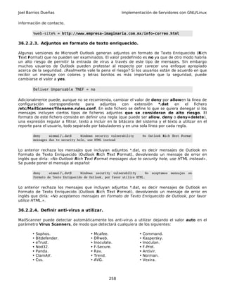 Joel Barrios Dueñas Implementación de Servidores con GNU/Linux
información de contacto.
%web-site% = http://www.empresa-imaginaria.com.mx/info-correo.html
36.2.2.3. Adjuntos en formato de texto enriquecido.
Algunas versiones de Microsoft Outlook generan adjuntos en formato de Texto Enriquecido (Rich
Text Format) que no pueden ser examinados. El valor predefinido es no ya que de otro modo habría
un alto riesgo de permitir la entrada de virus a través de este tipo de mensajes. Sin embargo
muchos usuarios de Outlook pueden protestar al respecto por carecer una enfoque apropiado
acerca de la seguridad. ¿Realmente vale la pena el riesgo? Si los usuarios están de acuerdo en que
recibir un mensaje con colores y letras bonitos es más importante que la seguridad, puede
cambiarse el valor a yes.
Deliver Unparsable TNEF = no
Adicionalmente puede, aunque no se recomienda, cambiar el valor de deny por allowen la línea de
configuración correspondiente para adjuntos con extensión *.dat en el fichero
/etc/MailScanner/filename.rules.conf. En este fichero se define lo que se quiera denegar si los
mensajes incluyen ciertos tipos de ficheros adjuntos que se consideran de alto riesgo. El
formato de este fichero consiste en definir una regla (que puede ser allow, deny o deny+delete),
una expresión regular a filtrar, texto a incluir en la bitácora del sistema y el texto a utilizar en el
reporte para el usuario, todo separado por tabuladores y en una sola línea por cada regla.
deny winmail.dat$ Windows security vulnerability No Outlook Rich Text Format
messages due to security hole, use HTML instead
Lo anterior rechaza los mensajes que incluyan adjuntos *.dat, es decir mensajes de Outlook en
Formato de Texto Enriquecido (Outlook Rich Text Format), devolviendo un mensaje de error en
inglés que diría: «No Outlook Rich Text Format messages due to security hole, use HTML instead».
Se puede poner el mensaje al español:
deny winmail.dat$ Windows security vulnerability No aceptamos mensajes en
Formato de Texto Enriquecido de Outlook, por favor utilice HTML.
Lo anterior rechaza los mensajes que incluyan adjuntos *.dat, es decir mensajes de Outlook en
Formato de Texto Enriquecido (Outlook Rich Text Format), devolviendo un mensaje de error en
inglés que diría: «No aceptamos mensajes en Formato de Texto Enriquecido de Outlook, por favor
utilice HTML.».
36.2.2.4. Definir anti-virus a utilizar.
MailScanner puede detectar automáticamente los anti-virus a utilizar dejando el valor auto en el
parámetro Virus Scanners, de modo que detectará cualquiera de los siguientes:
• Sophos. • Mcafee. • Command.
• Bitdefender. • DRweb. • Kaspersky.
• eTrust. • Inoculate. • Inoculan.
• Nod32. • F-Secure. • F-Prot.
• Panda. • Rav. • Antivir.
• ClamAV. • Trend. • Norman.
• Css. • AVG. • Vexira.
258
 