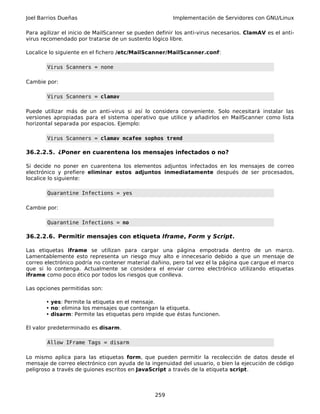 Joel Barrios Dueñas Implementación de Servidores con GNU/Linux
Para agilizar el inicio de MailScanner se pueden definir los anti-virus necesarios. ClamAV es el anti-
virus recomendado por tratarse de un sustento lógico libre.
Localice lo siguiente en el fichero /etc/MailScanner/MailScanner.conf:
Virus Scanners = none
Cambie por:
Virus Scanners = clamav
Puede utilizar más de un anti-virus si así lo considera conveniente. Solo necesitará instalar las
versiones apropiadas para el sistema operativo que utilice y añadirlos en MailScanner como lista
horizontal separada por espacios. Ejemplo:
Virus Scanners = clamav mcafee sophos trend
36.2.2.5. ¿Poner en cuarentena los mensajes infectados o no?
Si decide no poner en cuarentena los elementos adjuntos infectados en los mensajes de correo
electrónico y prefiere eliminar estos adjuntos inmediatamente después de ser procesados,
localice lo siguiente:
Quarantine Infections = yes
Cambie por:
Quarantine Infections = no
36.2.2.6. Permitir mensajes con etiqueta Iframe, Form y Script.
Las etiquetas iframe se utilizan para cargar una página empotrada dentro de un marco.
Lamentablemente esto representa un riesgo muy alto e innecesario debido a que un mensaje de
correo electrónico podría no contener material dañino, pero tal vez el la página que cargue el marco
que si lo contenga. Actualmente se considera el enviar correo electrónico utilizando etiquetas
iframe como poco ético por todos los riesgos que conlleva.
Las opciones permitidas son:
• yes: Permite la etiqueta en el mensaje.
• no: elimina los mensajes que contengan la etiqueta.
• disarm: Permite las etiquetas pero impide que éstas funcionen.
El valor predeterminado es disarm.
Allow IFrame Tags = disarm
Lo mismo aplica para las etiquetas form, que pueden permitir la recolección de datos desde el
mensaje de correo electrónico con ayuda de la ingenuidad del usuario, o bien la ejecución de código
peligroso a través de guiones escritos en JavaScript a través de la etiqueta script.
259
 
