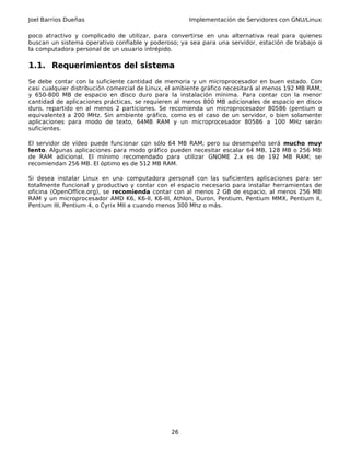 Joel Barrios Dueñas Implementación de Servidores con GNU/Linux
poco atractivo y complicado de utilizar, para convertirse en una alternativa real para quienes
buscan un sistema operativo confiable y poderoso; ya sea para una servidor, estación de trabajo o
la computadora personal de un usuario intrépido.
1.1. Requerimientos del sistema
Se debe contar con la suficiente cantidad de memoria y un microprocesador en buen estado. Con
casi cualquier distribución comercial de Linux, el ambiente gráfico necesitará al menos 192 MB RAM,
y 650-800 MB de espacio en disco duro para la instalación mínima. Para contar con la menor
cantidad de aplicaciones prácticas, se requieren al menos 800 MB adicionales de espacio en disco
duro, repartido en al menos 2 particiones. Se recomienda un microprocesador 80586 (pentium o
equivalente) a 200 MHz. Sin ambiente gráfico, como es el caso de un servidor, o bien solamente
aplicaciones para modo de texto, 64MB RAM y un microprocesador 80586 a 100 MHz serán
suficientes.
El servidor de vídeo puede funcionar con sólo 64 MB RAM; pero su desempeño será mucho muy
lento. Algunas aplicaciones para modo gráfico pueden necesitar escalar 64 MB, 128 MB o 256 MB
de RAM adicional. El mínimo recomendado para utilizar GNOME 2.x es de 192 MB RAM; se
recomiendan 256 MB. El óptimo es de 512 MB RAM.
Si desea instalar Linux en una computadora personal con las suficientes aplicaciones para ser
totalmente funcional y productivo y contar con el espacio necesario para instalar herramientas de
oficina (OpenOffice.org), se recomienda contar con al menos 2 GB de espacio, al menos 256 MB
RAM y un microprocesador AMD K6, K6-II, K6-III, Athlon, Duron, Pentium, Pentium MMX, Pentium II,
Pentium III, Pentium 4, o Cyrix MII a cuando menos 300 Mhz o más.
26
 