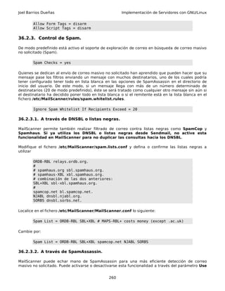 Joel Barrios Dueñas Implementación de Servidores con GNU/Linux
Allow Form Tags = disarm
Allow Script Tags = disarm
36.2.3. Control de Spam.
De modo predefinido está activo el soporte de exploración de correo en búsqueda de correo masivo
no solicitado (Spam).
Spam Checks = yes
Quienes se dedican al envío de correo masivo no solicitado han aprendido que pueden hacer que su
mensaje pase los filtros enviando un mensaje con muchos destinatarios, uno de los cuales podría
tener configurado tener todo en lista blanca en las opciones de SpamAssassin en el directorio de
inicio del usuario. De este modo, si un mensaje llega con más de un número determinado de
destinatarios (20 de modo predefinido), éste se será tratado como cualquier otro mensaje sin aún si
el destinatario ha decidido poner todo en lista blanca o si el remitente está en la lista blanca en el
fichero /etc/MailScanner/rules/spam.whitelist.rules.
Ignore Spam Whitelist If Recipients Exceed = 20
36.2.3.1. A través de DNSBL o listas negras.
MailScanner permite también realizar filtrado de correo contra listas negras como SpamCop y
Spamhaus. Si ya utiliza los DNSBL o listas negras desde Sendmail, no active esta
funcionalidad en MailScanner para no duplicar las consultas hacia los DNSBL.
Modifique el fichero /etc/MailScanner/spam.lists.conf y defina o confirme las listas negras a
utilizar
ORDB-RBL relays.ordb.org.
#
# spamhaus.org sbl.spamhaus.org.
# spamhaus-XBL xbl.spamhaus.org.
# combinación de las dos anteriores:
SBL+XBL sbl-xbl.spamhaus.org.
#
spamcop.net bl.spamcop.net.
NJABL dnsbl.njabl.org.
SORBS dnsbl.sorbs.net.
Localice en el fichero /etc/MailScanner/MailScanner.conf lo siguiente:
Spam List = ORDB-RBL SBL+XBL # MAPS-RBL+ costs money (except .ac.uk)
Cambie por:
Spam List = ORDB-RBL SBL+XBL spamcop.net NJABL SORBS
36.2.3.2. A través de SpamAssassin.
MailScanner puede echar mano de SpamAssassin para una más eficiente detección de correo
masivo no solicitado. Puede activarse o desactivarse esta funcionalidad a través del parámetro Use
260
 