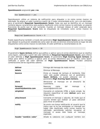 Joel Barrios Dueñas Implementación de Servidores con GNU/Linux
SpamAssassin asignando yes o no.
Use SpamAssassin = yes
SpamAssassin utiliza un sistema de calificación para etiquetar o no como correo masivo no
solicitado. Se asigna un valor numérico a partir de 1 (valor recomendado es 6), con o sin decimales,
para el parámetro Required SpamAssassin Score. Cada vez que se identifica en un mensaje
contiene alguna característica que pudiera clasificarlo como correo masivo no solicitado, se asignan
fracciones de punto que se van sumando. Cuando un mensaje rebasa el valor asignado para
Required SpamAssassin Score éste es etiquetado de inmediato como correo masivo no
solicitado.
Required SpamAssassin Score = 6
Puede especificarse también a través del parámetro High SpamAssassin Score que los mensajes
que rebasen la puntuación establecido como valor de este se eliminen directamente en lugar de solo
etiquetarlos como correo masivo no solicitado. El valor prefinido (y recomendado) es 10.
High SpamAssassin Score = 10
El parámetro Spam Actions define que política a aplicar para el correo electrónico que se clasifica
como Spam, calificado a partir del valor definido en Required SpamAssassin Score, pero inferior
al valor definido a High SpamAssassin Score. El parámetro High Scoring Spam Actions se
utiliza para definir la política a aplicar para el correo electrónico que se clasifica como Spam,
calificado a partir del valor definido en High SpamAssassin Score. Pueden utilizarse
combinaciones de los siguientes valores:
deliver Entrega del mensaje de modo normal.
delete Eliminar el Mensaje.
bounce Envía un masaje de rechazo al remitente. Este
valor solo puede utilizarse con el parámetro
Spam Actions, no puede utilizarse con el
parámetro High Scoring Spam Actions.
store Almacenar el mensaje en el directorio de
cuarentena.
forward
usuario@dominio.com
Reenviar copia del mensaje a
usuario@dominio.com
striphtml Convierte el contenido HTML a texto simple. Se
requiere especificar el valor deliver para que
tenga efecto.
attachment Convierte el mensaje a adjunto, de modo que el
usuario tendrá que realizar un paso adicional
para mirar el contenido.
notify Se envía una breve notificación al usuario que le
indica que no le fue entregado un mensaje por
haber sido clasificado como correo masivo no
solicitado, permitiendo solicitar recuperar el
mensaje si acaso éste fuese un mensaje
esperado.
header "nombre: valor" Añade la cabecera con cualquier nombre (sin
261
 