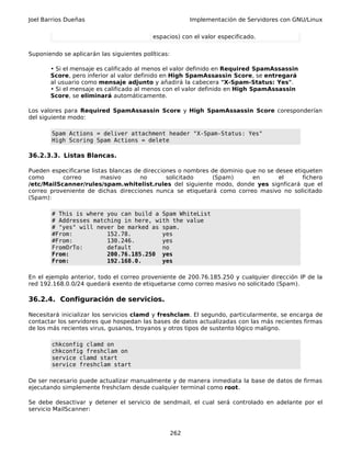 Joel Barrios Dueñas Implementación de Servidores con GNU/Linux
espacios) con el valor especificado.
Suponiendo se aplicarán las siguientes políticas:
• Si el mensaje es calificado al menos el valor definido en Required SpamAssassin
Score, pero inferior al valor definido en High SpamAssassin Score, se entregará
al usuario como mensaje adjunto y añadirá la cabecera "X-Spam-Status: Yes".
• Si el mensaje es calificado al menos con el valor definido en High SpamAssassin
Score, se eliminará automáticamente.
Los valores para Required SpamAssassin Score y High SpamAssassin Score coresponderían
del siguiente modo:
Spam Actions = deliver attachment header "X-Spam-Status: Yes"
High Scoring Spam Actions = delete
36.2.3.3. Listas Blancas.
Pueden especificarse listas blancas de direcciones o nombres de dominio que no se desee etiqueten
como correo masivo no solicitado (Spam) en el fichero
/etc/MailScanner/rules/spam.whitelist.rules del siguiente modo, donde yes signficará que el
correo proveniente de dichas direcciones nunca se etiquetará como correo masivo no solicitado
(Spam):
# This is where you can build a Spam WhiteList
# Addresses matching in here, with the value
# "yes" will never be marked as spam.
#From: 152.78. yes
#From: 130.246. yes
FromOrTo: default no
From: 200.76.185.250 yes
From: 192.168.0. yes
En el ejemplo anterior, todo el correo proveniente de 200.76.185.250 y cualquier dirección IP de la
red 192.168.0.0/24 quedará exento de etiquetarse como correo masivo no solicitado (Spam).
36.2.4. Configuración de servicios.
Necesitará inicializar los servicios clamd y freshclam. El segundo, particularmente, se encarga de
contactar los servidores que hospedan las bases de datos actualizadas con las más recientes firmas
de los más recientes virus, gusanos, troyanos y otros tipos de sustento lógico maligno.
chkconfig clamd on
chkconfig freshclam on
service clamd start
service freshclam start
De ser necesario puede actualizar manualmente y de manera inmediata la base de datos de firmas
ejecutando simplemente freshclam desde cualquier terminal como root.
Se debe desactivar y detener el servicio de sendmail, el cual será controlado en adelante por el
servicio MailScanner:
262
 