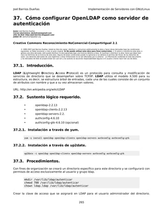 Joel Barrios Dueñas Implementación de Servidores con GNU/Linux
37. Cómo configurar OpenLDAP como servidor de
autenticación
Autor: Joel Barrios Dueñas
Correo electrónico: darkshram@gmail.com
sitio de Red: http://joel-barrios.blogspot.com/
Jabber ID: darkshram@jabber.org
Creative Commons Reconocimiento-NoComercial-CompartirIgual 2.1
© 1999-2007 Joel Barrios Dueñas. Usted es libre de copiar, distribuir y comunicar públicamente la obra y hacer obras derivadas bajo las condiciones
siguientes: a) Debe reconocer y citar al autor original. b) No puede utilizar esta obra para fines comerciales. c) Si altera o transforma esta obra, o
genera una obra derivada, sólo puede distribuir la obra generada bajo una licencia idéntica a ésta. Al reutilizar o distribuir la obra, tiene que dejar bien
claro los términos de la licencia de esta obra. Alguna de estas condiciones puede no aplicarse si se obtiene el permiso del titular de los derechos de
autor. Los derechos derivados de usos legítimos u otras limitaciones no se ven afectados por lo anterior. La información contenida en este documento
y los derivados de éste se proporcionan tal cual son y los autores no asumirán responsabilidad alguna si el usuario o lector hace mal uso de éstos.
37.1. Introducción.
LDAP (Lightweight Directory Access Protocol) es un protocolo para consulta y modificación de
servicios de directorio que se desempeñan sobre TCP/IP. LDAP utiliza el modelo X.500 para su
estructura, es decir, se estructura árbol de entradas, cada una de las cuales consiste de un conjunto
de atributos con nombre y que a su vez almacenan valores.
URL: http://en.wikipedia.org/wiki/LDAP
37.2. Sustento lógico requerido.
• openldap-2.2.13
• openldap-clients-2.2.13
• openldap-servers-2.2.
• authconfig-4.6.10
• authconfig-gtk-4.6.10 (opcional)
37.2.1. Instalación a través de yum.
yum -y install openldap openldap-clients openldap-servers authconfig authconfig-gtk
37.2.2. Instalación a través de up2date.
up2date -i openldap openldap-clients openldap-servers authconfig authconfig-gtk
37.3. Procedimientos.
Con fines de organización se creará un directorio específico para este directorio y se configurará con
permisos de acceso exclusivamente al usuario y grupo ldap.
mkdir /var/lib/ldap/autenticar
chmod 700 /var/lib/ldap/autenticar
chown ldap.ldap /var/lib/ldap/autenticar
Crear la clave de acceso que se asignará en LDAP para el usuario administrador del directorio.
265
 
