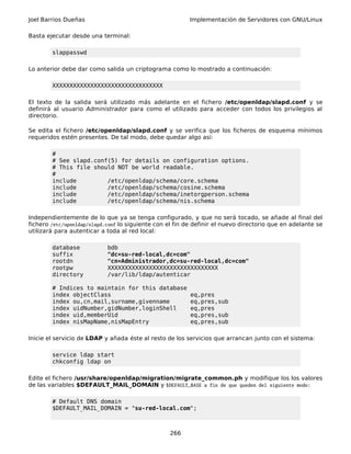 Joel Barrios Dueñas Implementación de Servidores con GNU/Linux
Basta ejecutar desde una terminal:
slappasswd
Lo anterior debe dar como salida un criptograma como lo mostrado a continuación:
XXXXXXXXXXXXXXXXXXXXXXXXXXXXXXXX
El texto de la salida será utilizado más adelante en el fichero /etc/openldap/slapd.conf y se
definirá al usuario Administrador para como el utilizado para acceder con todos los privilegios al
directorio.
Se edita el fichero /etc/openldap/slapd.conf y se verifica que los ficheros de esquema mínimos
requeridos estén presentes. De tal modo, debe quedar algo así:
#
# See slapd.conf(5) for details on configuration options.
# This file should NOT be world readable.
#
include /etc/openldap/schema/core.schema
include /etc/openldap/schema/cosine.schema
include /etc/openldap/schema/inetorgperson.schema
include /etc/openldap/schema/nis.schema
Independientemente de lo que ya se tenga configurado, y que no será tocado, se añade al final del
fichero /etc/openldap/slapd.conf lo siguiente con el fin de definir el nuevo directorio que en adelante se
utilizará para autenticar a toda al red local:
database bdb
suffix "dc=su-red-local,dc=com"
rootdn "cn=Administrador,dc=su-red-local,dc=com"
rootpw XXXXXXXXXXXXXXXXXXXXXXXXXXXXXXXX
directory /var/lib/ldap/autenticar
# Indices to maintain for this database
index objectClass eq,pres
index ou,cn,mail,surname,givenname eq,pres,sub
index uidNumber,gidNumber,loginShell eq,pres
index uid,memberUid eq,pres,sub
index nisMapName,nisMapEntry eq,pres,sub
Inicie el servicio de LDAP y añada éste al resto de los servicios que arrancan junto con el sistema:
service ldap start
chkconfig ldap on
Edite el fichero /usr/share/openldap/migration/migrate_common.ph y modifique los los valores
de las variables $DEFAULT_MAIL_DOMAIN y $DEFAULT_BASE a fin de que queden del siguiente modo:
# Default DNS domain
$DEFAULT_MAIL_DOMAIN = "su-red-local.com";
266
 