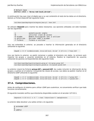 Joel Barrios Dueñas Implementación de Servidores con GNU/Linux
# Default base
$DEFAULT_BASE = "dc=su-red-local,dc=com";
A continuación hay que crear el objeto que a su vez contendrá el resto de los datos en el directorio.
Genere un fichero base.ldif del siguiente modo:
/usr/share/openldap/migration/migrate_base.pl > base.ldif
Se utilizará ldapadd para insertar los datos necesarios. Las opciones utilizadas con este mandato
son las siguientes:
-x autenticación simple
-W solicitar clave de acceso
-D binddn Nombre Distinguido (dn) a utilizar
-h anfitrión Servidor LDAP a acceder
-f fichero fichero a utilizar
Una vez entendido lo anterior, se procede a insertar la información generada en el directorio
utilizando lo siguiente:
ldapadd -x -W -D 'cn=Administrador, dc=su-red-local, dc=com' -h 127.0.0.1 -f base.ldif
Una vez hecho lo anterior, se podrá comenzar a poblar el directorio con datos. Lo primero será
importar los grupos y usuarios existentes en el sistema. Realice la importación de usuarios
utilizando los guiones correspondientes del siguiente modo:
/usr/share/openldap/migration/migrate_group.pl /etc/group group.ldif
/usr/share/openldap/migration/migrate_passwd.pl /etc/passwd passwd.ldif
Lo anterior creará los ficheros group.ldif y passwd.ldif, los cuales incluirán la información de los
grupos y cuentas en el sistema, incluyendo las claves de acceso. Los datos se podrán insertar en el
directorio LDAP utilizando lo siguiente:
ldapadd -x -W -D 'cn=Administrador, dc=su-red-local, dc=com' -h 127.0.0.1 -f group.ldif
ldapadd -x -W -D 'cn=Administrador, dc=su-red-local, dc=com' -h 127.0.0.1 -f passwd.ldif
37.4. Comprobaciones.
Antes de configurar el sistema para utilizar LDAP para autenticar, es conveniente verificar que todo
funciona correctamente.
El siguiente mandato verifica que directorios disponibles existen en el servidor 127.0.0.1.
ldapsearch -h 127.0.0.1 -x -b '' -s base '(objectclass=*)' namingContexts
Lo anterior debe devolver una salida similar a lo siguiente:
# extended LDIF
#
# LDAPv3
267
 