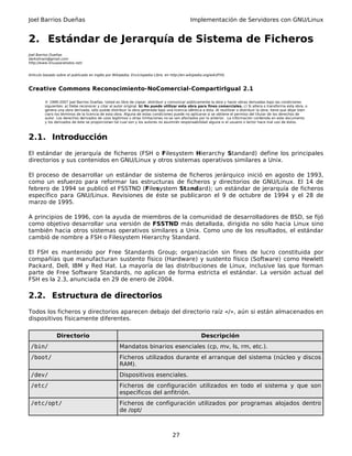 Joel Barrios Dueñas Implementación de Servidores con GNU/Linux
2. Estándar de Jerarquía de Sistema de Ficheros
Joel Barrios Dueñas
darkshram@gmail.com
http://www.linuxparatodos.net/
Artículo basado sobre el publicado en inglés por Wikipedia, Enciclopedia Libre, en http://en.wikipedia.org/wiki/FHS.
Creative Commons Reconocimiento-NoComercial-CompartirIgual 2.1
© 1999-2007 Joel Barrios Dueñas. Usted es libre de copiar, distribuir y comunicar públicamente la obra y hacer obras derivadas bajo las condiciones
siguientes: a) Debe reconocer y citar al autor original. b) No puede utilizar esta obra para fines comerciales. c) Si altera o transforma esta obra, o
genera una obra derivada, sólo puede distribuir la obra generada bajo una licencia idéntica a ésta. Al reutilizar o distribuir la obra, tiene que dejar bien
claro los términos de la licencia de esta obra. Alguna de estas condiciones puede no aplicarse si se obtiene el permiso del titular de los derechos de
autor. Los derechos derivados de usos legítimos u otras limitaciones no se ven afectados por lo anterior. La información contenida en este documento
y los derivados de éste se proporcionan tal cual son y los autores no asumirán responsabilidad alguna si el usuario o lector hace mal uso de éstos.
2.1. Introducción
El estándar de jerarquía de ficheros (FSH o Filesystem Hierarchy Standard) define los principales
directorios y sus contenidos en GNU/Linux y otros sistemas operativos similares a Unix.
El proceso de desarrollar un estándar de sistema de ficheros jerárquico inició en agosto de 1993,
como un esfuerzo para reformar las estructuras de ficheros y directorios de GNU/Linux. El 14 de
febrero de 1994 se publicó el FSSTND (Filesystem Standard); un estándar de jerarquía de ficheros
específico para GNU/Linux. Revisiones de éste se publicaron el 9 de octubre de 1994 y el 28 de
marzo de 1995.
A principios de 1996, con la ayuda de miembros de la comunidad de desarrolladores de BSD, se fijó
como objetivo desarrollar una versión de FSSTND más detallada, dirigida no sólo hacia Linux sino
también hacia otros sistemas operativos similares a Unix. Como uno de los resultados, el estándar
cambió de nombre a FSH o Filesystem Hierarchy Standard.
El FSH es mantenido por Free Standards Group; organización sin fines de lucro constituida por
compañías que manufacturan sustento físico (Hardware) y sustento físico (Software) como Hewlett
Packard, Dell, IBM y Red Hat. La mayoría de las distribuciones de Linux, inclusive las que forman
parte de Free Software Standards, no aplican de forma estricta el estándar. La versión actual del
FSH es la 2.3, anunciada en 29 de enero de 2004.
2.2. Estructura de directorios
Todos los ficheros y directorios aparecen debajo del directorio raíz «/», aún si están almacenados en
dispositivos físicamente diferentes.
Directorio Descripción
/bin/ Mandatos binarios esenciales (cp, mv, ls, rm, etc.).
/boot/ Ficheros utilizados durante el arranque del sistema (núcleo y discos
RAM).
/dev/ Dispositivos esenciales.
/etc/ Ficheros de configuración utilizados en todo el sistema y que son
específicos del anfitrión.
/etc/opt/ Ficheros de configuración utilizados por programas alojados dentro
de /opt/
27
 