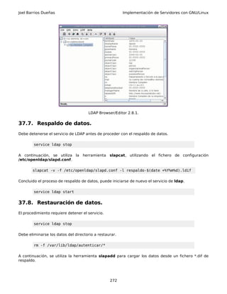 Joel Barrios Dueñas Implementación de Servidores con GNU/Linux
LDAP Browser/Editor 2.8.1.
37.7. Respaldo de datos.
Debe detenerse el servicio de LDAP antes de proceder con el respaldo de datos.
service ldap stop
A continuación, se utiliza la herramienta slapcat, utilizando el fichero de configuración
/etc/openldap/slapd.conf.
slapcat -v -f /etc/openldap/slapd.conf -l respaldo-$(date +%Y%m%d).ldif
Concluido el proceso de respaldo de datos, puede iniciarse de nuevo el servicio de ldap.
service ldap start
37.8. Restauración de datos.
El procedimiento requiere detener el servicio.
service ldap stop
Debe eliminarse los datos del directorio a restaurar.
rm -f /var/lib/ldap/autenticar/*
A continuación, se utiliza la herramienta slapadd para cargar los datos desde un fichero *.dif de
respaldo.
272
 
