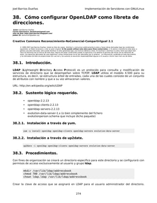 Joel Barrios Dueñas Implementación de Servidores con GNU/Linux
38. Cómo configurar OpenLDAP como libreta de
direcciones.
Autor: Joel Barrios Dueñas
Correo electrónico: darkshram@gmail.com
sitio de Red: http://joel-barrios.blogspot.com/
Jabber ID: darkshram@jabber.org
Creative Commons Reconocimiento-NoComercial-CompartirIgual 2.1
© 1999-2007 Joel Barrios Dueñas. Usted es libre de copiar, distribuir y comunicar públicamente la obra y hacer obras derivadas bajo las condiciones
siguientes: a) Debe reconocer y citar al autor original. b) No puede utilizar esta obra para fines comerciales. c) Si altera o transforma esta obra, o
genera una obra derivada, sólo puede distribuir la obra generada bajo una licencia idéntica a ésta. Al reutilizar o distribuir la obra, tiene que dejar bien
claro los términos de la licencia de esta obra. Alguna de estas condiciones puede no aplicarse si se obtiene el permiso del titular de los derechos de
autor. Los derechos derivados de usos legítimos u otras limitaciones no se ven afectados por lo anterior. La información contenida en este documento
y los derivados de éste se proporcionan tal cual son y los autores no asumirán responsabilidad alguna si el usuario o lector hace mal uso de éstos.
38.1. Introducción.
LDAP (Lightweight Directory Access Protocol) es un protocolo para consulta y modificación de
servicios de directorio que se desempeñan sobre TCP/IP. LDAP utiliza el modelo X.500 para su
estructura, es decir, se estructura árbol de entradas, cada una de las cuales consiste de un conjunto
de atributos con nombre y que a su vez almacenan valores.
URL: http://en.wikipedia.org/wiki/LDAP
38.2. Sustento lógico requerido.
• openldap-2.2.13
• openldap-clients-2.2.13
• openldap-servers-2.2.13
• evolution-data-server-1.x (o bien simplemente del fichero
evolutionperson.schema que incluye dicho paquete)
38.2.1. Instalación a través de yum.
yum -y install openldap openldap-clients openldap-servers evolution-data-server
38.2.2. Instalación a través de up2date.
up2date -i openldap openldap-clients openldap-servers evolution-data-server
38.3. Procedimientos.
Con fines de organización se creará un directorio específico para este directorio y se configurará con
permisos de acceso exclusivamente al usuario y grupo ldap.
mkdir /var/lib/ldap/addressbook
chmod 700 /var/lib/ldap/addressbook
chown ldap.ldap /var/lib/ldap/addressbook
Crear la clave de acceso que se asignará en LDAP para el usuario administrador del directorio.
274
 
