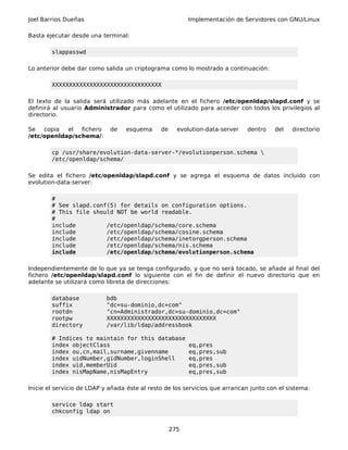 Joel Barrios Dueñas Implementación de Servidores con GNU/Linux
Basta ejecutar desde una terminal:
slappasswd
Lo anterior debe dar como salida un criptograma como lo mostrado a continuación:
XXXXXXXXXXXXXXXXXXXXXXXXXXXXXXXX
El texto de la salida será utilizado más adelante en el fichero /etc/openldap/slapd.conf y se
definirá al usuario Administrador para como el utilizado para acceder con todos los privilegios al
directorio.
Se copia el fichero de esquema de evolution-data-server dentro del directorio
/etc/openldap/schema/:
cp /usr/share/evolution-data-server-*/evolutionperson.schema 
/etc/openldap/schema/
Se edita el fichero /etc/openldap/slapd.conf y se agrega el esquema de datos incluido con
evolution-data-server:
#
# See slapd.conf(5) for details on configuration options.
# This file should NOT be world readable.
#
include /etc/openldap/schema/core.schema
include /etc/openldap/schema/cosine.schema
include /etc/openldap/schema/inetorgperson.schema
include /etc/openldap/schema/nis.schema
include /etc/openldap/schema/evolutionperson.schema
Independientemente de lo que ya se tenga configurado, y que no será tocado, se añade al final del
fichero /etc/openldap/slapd.conf lo siguiente con el fin de definir el nuevo directorio que en
adelante se utilizará como libreta de direcciones:
database bdb
suffix "dc=su-dominio,dc=com"
rootdn "cn=Administrador,dc=su-dominio,dc=com"
rootpw XXXXXXXXXXXXXXXXXXXXXXXXXXXXXXXX
directory /var/lib/ldap/addressbook
# Indices to maintain for this database
index objectClass eq,pres
index ou,cn,mail,surname,givenname eq,pres,sub
index uidNumber,gidNumber,loginShell eq,pres
index uid,memberUid eq,pres,sub
index nisMapName,nisMapEntry eq,pres,sub
Inicie el servicio de LDAP y añada éste al resto de los servicios que arrancan junto con el sistema:
service ldap start
chkconfig ldap on
275
 