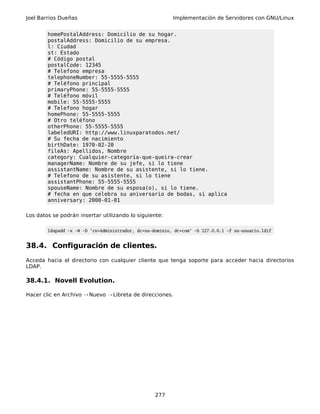Joel Barrios Dueñas Implementación de Servidores con GNU/Linux
homePostalAddress: Domicilio de su hogar.
postalAddress: Domicilio de su empresa.
l: Ciudad
st: Estado
# Código postal
postalCode: 12345
# Telefono empresa
telephoneNumber: 55-5555-5555
# Teléfono principal
primaryPhone: 55-5555-5555
# Teléfono móvil
mobile: 55-5555-5555
# Telefono hogar
homePhone: 55-5555-5555
# Otro teléfono
otherPhone: 55-5555-5555
labeledURI: http://www.linuxparatodos.net/
# Su fecha de nacimiento
birthDate: 1970-02-20
fileAs: Apellidos, Nombre
category: Cualquier-categoría-que-queira-crear
managerName: Nombre de su jefe, si lo tiene
assistantName: Nombre de su asistente, si lo tiene.
# Telefono de su asistente, si lo tiene
assistantPhone: 55-5555-5555
spouseName: Nombre de su esposa(o), si lo tiene.
# fecha en que celebra su aniversario de bodas, si aplica
anniversary: 2000-01-01
Los datos se podrán insertar utilizando lo siguiente:
ldapadd -x -W -D 'cn=Administrador, dc=su-dominio, dc=com' -h 127.0.0.1 -f su-usuario.ldif
38.4. Configuración de clientes.
Acceda hacia el directorio con cualquier cliente que tenga soporte para acceder hacia directorios
LDAP.
38.4.1. Novell Evolution.
Hacer clic en Archivo Nuevo Libreta de direcciones.→ →
277
 