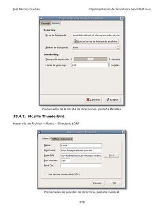 Joel Barrios Dueñas Implementación de Servidores con GNU/Linux
Propiedades de la libreta de direcciones, pestaña Detalles.
38.4.2. Mozilla Thunderbird.
Hacer clic en Archivo Nuevo Directorio LDAP→ →
Propiedades de servidor de directorio, pestaña General.
279
 