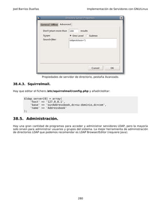 Joel Barrios Dueñas Implementación de Servidores con GNU/Linux
Propiedades de servidor de directorio, pestaña Avanzado.
38.4.3. Squirrelmail.
Hay que editar el fichero /etc/squirrelmail/config.php y añadir/editar:
$ldap_server[0] = array(
'host' => '127.0.0.1',
'base' => 'ou=Addressbook,dc=su-dominio,dc=com',
'name' >= 'Addressbook'
);
38.5. Administración.
Hay una gran cantidad de programas para acceder y administrar servidores LDAP, pero la mayoría
solo sirven para administrar usuarios y grupos del sistema. La mejor herramienta de administración
de directorios LDAP que podemos recomendar es LDAP Browser/Editor (requiere Java).
280
 
