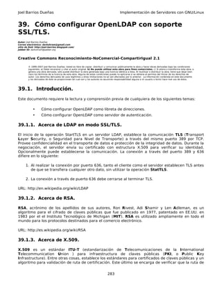Joel Barrios Dueñas Implementación de Servidores con GNU/Linux
39. Cómo configurar OpenLDAP con soporte
SSL/TLS.
Autor: Joel Barrios Dueñas
Correo electrónico: darkshram@gmail.com
sitio de Red: http://joel-barrios.blogspot.com/
Jabber ID: darkshram@jabber.org
Creative Commons Reconocimiento-NoComercial-CompartirIgual 2.1
© 1999-2007 Joel Barrios Dueñas. Usted es libre de copiar, distribuir y comunicar públicamente la obra y hacer obras derivadas bajo las condiciones
siguientes: a) Debe reconocer y citar al autor original. b) No puede utilizar esta obra para fines comerciales. c) Si altera o transforma esta obra, o
genera una obra derivada, sólo puede distribuir la obra generada bajo una licencia idéntica a ésta. Al reutilizar o distribuir la obra, tiene que dejar bien
claro los términos de la licencia de esta obra. Alguna de estas condiciones puede no aplicarse si se obtiene el permiso del titular de los derechos de
autor. Los derechos derivados de usos legítimos u otras limitaciones no se ven afectados por lo anterior. La información contenida en este documento
y los derivados de éste se proporcionan tal cual son y los autores no asumirán responsabilidad alguna si el usuario o lector hace mal uso de éstos.
39.1. Introducción.
Este documento requiere la lectura y comprensión previa de cualquiera de los siguientes temas:
• Cómo configurar OpenLDAP como libreta de direcciones.
• Cómo configurar OpenLDAP como servidor de autenticación.
39.1.1. Acerca de LDAP en modo SSL/TLS.
El inicio de la operación StartTLS en un servidor LDAP, establece la comunicación TLS (Transport
Layer Security, o Seguridad para Nivel de Transporte) a través del mismo puerto 389 por TCP.
Provee confidencialidad en el transporte de datos e protección de la integridad de datos. Durante la
negociación, el servidor envía su certificado con estructura X.509 para verificar su identidad.
Opcionalmente puede establecerse la comunicación. La conexión a través del puerto 389 y 636
difiere en lo siguiente:
1. Al realizar la conexión por puerto 636, tanto el cliente como el servidor establecen TLS antes
de que se transfiera cualquier otro dato, sin utilizar la operación StatTLS.
2. La conexión a través de puerto 636 debe cerrarse al terminar TLS.
URL: http://en.wikipedia.org/wiki/LDAP
39.1.2. Acerca de RSA.
RSA, acrónimo de los apellidos de sus autores, Ron Rivest, Adi Shamir y Len Adleman, es un
algoritmo para el cifrado de claves públicas que fue publicado en 1977, patentado en EE.UU. en
1983 por el el Instituto Tecnológico de Michigan (MIT). RSA es utilizado ampliamente en todo el
mundo para los protocolos destinados para el comercio electrónico.
URL: http://es.wikipedia.org/wiki/RSA
39.1.3. Acerca de X.509.
X.509 es un estándar ITU-T (estandarización de Telecomunicaciones de la International
Telecommunication Union ) para infraestructura de claves públicas (PKI, o Public Key
Infrastructure). Entre otras cosas, establece los estándares para certificados de claves públicas y un
algoritmo para validación de ruta de certificación. Este último se encarga de verificar que la ruta de
283
 