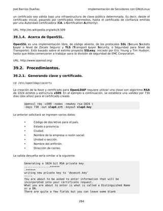 Joel Barrios Dueñas Implementación de Servidores con GNU/Linux
un certificado sea válida bajo una infraestructura de clave pública determinada. Es decir, desde el
certificado inicial, pasando por certificados intermedios, hasta el certificado de confianza emitido
por una Autoridad Certificadora (CA, o Certification Authority).
URL: http://es.wikipedia.org/wiki/X.509
39.1.4. Acerca de OpenSSL.
OpenSSL es una implementación libre, de código abierto, de los protocolos SSL (Secure Sockets
Layer o Nivel de Zócalo Seguro) y TLS (Transport Layer Security, o Seguridad para Nivel de
Transporte). Está basado sobre el extinto proyecto SSLeay, iniciado por Eric Young y Tim Hudson,
hasta que éstos comenzaron a trabajar para la división de seguridad de EMC Corporation.
URL: http://www.openssl.org/
39.2. Procedimientos.
39.2.1. Generando clave y certificado.
cd /etc/openldap/cacerts
La creación de la llave y certificado para OpenLDAP requiere utilizar una clave con algoritmo RSA
de 1024 octetos y estructura x509. En el ejemplo a continuación, se establece una validez por 730
días (dos años) para el certificado creado.
openssl req -x509 -nodes -newkey rsa:1024 
-days 730 -out slapd.crt -keyout slapd.key
Lo anterior solicitará se ingresen varios datos:
• Código de dos letras para el país.
• Estado o provincia.
• Ciudad.
• Nombre de la empresa o razón social.
• Unidad o sección.
• Nombre del anfitrión.
• Dirección de correo.
La salida devuelta sería similar a la siguiente:
Generating a 1024 bit RSA private key
................++++++
.++++++
writing new private key to 'dovecot.key'
-----
You are about to be asked to enter information that will be
incorporated into your certificate request.
What you are about to enter is what is called a Distinguished Name
or a DN.
There are quite a few fields but you can leave some blank
284
 