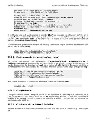 Joel Barrios Dueñas Implementación de Servidores con GNU/Linux
For some fields there will be a default value,
If you enter '.', the field will be left blank.
-----
Country Name (2 letter code) [GB]:MX
State or Province Name (full name) [Berkshire]:Distrito Federal
Locality Name (eg, city) [Newbury]:Mexico
Organization Name (eg, company) [My Company Ltd]:
Mi empresa, S.A. de C.V.
Organizational Unit Name (eg, section) []:Direccion Comercial
Common Name (eg, your name or your server's hostname) []:
midominio.org
Email Address []:webmaster@midominio.org
El certificado solo será válido cuando el servidor LDAP sea invocado con el nombre definido en el
campo Common Name. Es decir, solo podrá utilizarlo cuando se defina midominio.org como
servidor LDAP con soporte SSL/TLS. No funcionará si se invoca al servidor como, por mencionar un
ejemplo, directorio.midominio.org.
Es indispensable que todos los ficheros de claves y certificados tengan permisos de acceso de solo
lectura para el usuario ldap:
chown ldap.ldap /etc/openldap/cacerts/slapd.*
chmod 400 /etc/openldap/cacerts/slapd.*
39.2.2. Parámetros de /etc/openldap/slapd.conf.
Se deben descomentar los parámetros TLSCACertificateFile, TLSCertificateFile y
TLSCertificateKeyFile establecendo las rutas hacia el certificado y clave. Opcionalmente se
puede descomentar la directiva referral para indicar el URI (Uniform Resource Identifier o
Identificador Uniforme de Recursos) del servicio de directorio superior como ldaps en lugar de ldap.
TLSCACertificateFile /etc/openldap/cacerts/slapd.crt
TLSCertificateFile /etc/openldap/cacerts/slapd.crt
TLSCertificateKeyFile /etc/openldap/cacerts/slapd.key
referral ldaps://midominio.org
A fin de que surtan efecto los cambios, es necesario reiniciar el servicio ldap.
service ldap restart
39.2.3. Comprobación.
Configure cualquier cliente LDAP para utilizar SSL en el puerto 636. Tras aceptar el certificado, en el
caso de que éste no haya sido firmado por un RA (Registration Authority o Autoridad de Registro),
servidor LDAP deberá permitir completar la conexión y realizar cualquier tipo de consulta y/o
manipulación de registros.
39.2.4. Configuración de GNOME Evolution.
Se debe establecer el mismo nombre del servidor utilizado para crear el certificado, y conexión por
SSL.
285
 