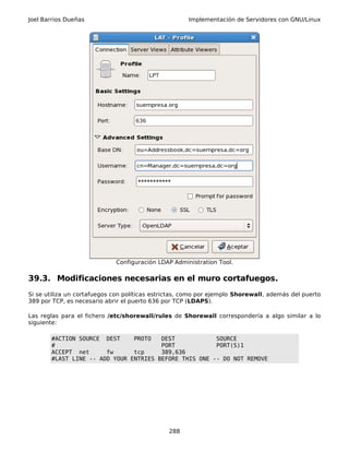 Joel Barrios Dueñas Implementación de Servidores con GNU/Linux
Configuración LDAP Administration Tool.
39.3. Modificaciones necesarias en el muro cortafuegos.
Si se utiliza un cortafuegos con políticas estrictas, como por ejemplo Shorewall, además del puerto
389 por TCP, es necesario abrir el puerto 636 por TCP (LDAPS).
Las reglas para el fichero /etc/shorewall/rules de Shorewall correspondería a algo similar a lo
siguiente:
#ACTION SOURCE DEST PROTO DEST SOURCE
# PORT PORT(S)1
ACCEPT net fw tcp 389,636
#LAST LINE -- ADD YOUR ENTRIES BEFORE THIS ONE -- DO NOT REMOVE
288
 