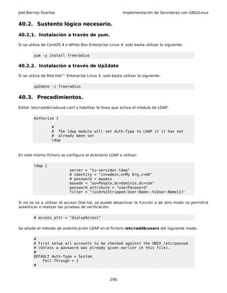 Joel Barrios Dueñas Implementación de Servidores con GNU/Linux
40.2. Sustento lógico necesario.
40.2.1. Instalación a través de yum.
Si se utiliza de CentOS 4 o White Box Enterprise Linux 4, solo basta utilizar lo siguiente:
yum -y install freeradius
40.2.2. Instalación a través de Up2date
Si se utiliza de Red Hat™ Enterprise Linux 4, solo basta utilizar lo siguiente:
up2date -i freeradius
40.3. Procedimientos.
Editar /etc/raddb/radiusd.conf y habilitar la línea que activa el módulo de LDAP:
Authorize {
#
# The ldap module will set Auth-Type to LDAP if it has not
# already been set
ldap
En este mismo fichero se configura el directorio LDAP a utilizar:
ldap {
server = "tu-servidor-ldap"
# identity = "cn=admin,o=My Org,c=UA"
# password = mypass
basedn = "ou=People,dc=dominio,dc=com"
password_attribute = "userPassword"
filter = "(uid=%{Stripped-User-Name:-%{User-Name}})"
Si no se va a utilizar el acceso Dial-Up, se puede desactivar la función o de otro modo no permitirá
autenticar o realizar las pruebas de verificación.
# access_attr = "dialupAccess"
Se añade el método de autenticación LDAP en el fichero /etc/raddb/users del siguiente modo:
#
# First setup all accounts to be checked against the UNIX /etc/passwd.
# (Unless a password was already given earlier in this file).
#
DEFAULT Auth-Type = System
Fall-Through = 1
#
290
 