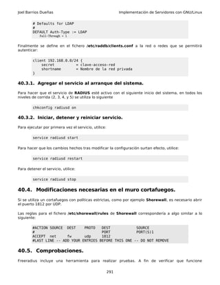 Joel Barrios Dueñas Implementación de Servidores con GNU/Linux
# Defaults for LDAP
#
DEFAULT Auth-Type := LDAP
Fall-Through = 1
Finalmente se define en el fichero /etc/raddb/clients.conf a la red o redes que se permitirá
autenticar:
client 192.168.0.0/24 {
secret = clave-acceso-red
shortname = Nombre de la red privada
}
40.3.1. Agregar el servicio al arranque del sistema.
Para hacer que el servicio de RADIUS esté activo con el siguiente inicio del sistema, en todos los
niveles de corrida (2, 3, 4, y 5) se utiliza lo siguiente
chkconfig radiusd on
40.3.2. Iniciar, detener y reiniciar servicio.
Para ejecutar por primera vez el servicio, utilice:
service radiusd start
Para hacer que los cambios hechos tras modificar la configuración surtan efecto, utilice:
service radiusd restart
Para detener el servicio, utilice:
service radiusd stop
40.4. Modificaciones necesarias en el muro cortafuegos.
Si se utiliza un cortafuegos con políticas estrictas, como por ejemplo Shorewall, es necesario abrir
el puerto 1812 por UDP.
Las reglas para el fichero /etc/shorewall/rules de Shorewall correspondería a algo similar a lo
siguiente:
#ACTION SOURCE DEST PROTO DEST SOURCE
# PORT PORT(S)1
ACCEPT net fw udp 1812
#LAST LINE -- ADD YOUR ENTRIES BEFORE THIS ONE -- DO NOT REMOVE
40.5. Comprobaciones.
Freeradius incluye una herramienta para realizar pruebas. A fin de verificar que funcione
291
 