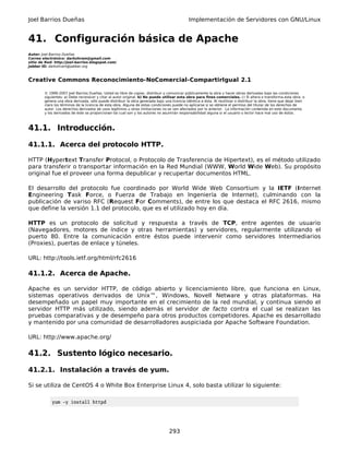Joel Barrios Dueñas Implementación de Servidores con GNU/Linux
41. Configuración básica de Apache
Autor: Joel Barrios Dueñas
Correo electrónico: darkshram@gmail.com
sitio de Red: http://joel-barrios.blogspot.com/
Jabber ID: darkshram@jabber.org
Creative Commons Reconocimiento-NoComercial-CompartirIgual 2.1
© 1999-2007 Joel Barrios Dueñas. Usted es libre de copiar, distribuir y comunicar públicamente la obra y hacer obras derivadas bajo las condiciones
siguientes: a) Debe reconocer y citar al autor original. b) No puede utilizar esta obra para fines comerciales. c) Si altera o transforma esta obra, o
genera una obra derivada, sólo puede distribuir la obra generada bajo una licencia idéntica a ésta. Al reutilizar o distribuir la obra, tiene que dejar bien
claro los términos de la licencia de esta obra. Alguna de estas condiciones puede no aplicarse si se obtiene el permiso del titular de los derechos de
autor. Los derechos derivados de usos legítimos u otras limitaciones no se ven afectados por lo anterior. La información contenida en este documento
y los derivados de éste se proporcionan tal cual son y los autores no asumirán responsabilidad alguna si el usuario o lector hace mal uso de éstos.
41.1. Introducción.
41.1.1. Acerca del protocolo HTTP.
HTTP (Hypertext Transfer Protocol, o Protocolo de Trasferencia de Hipertext), es el método utilizado
para transferir o transportar información en la Red Mundial (WWW, World Wide Web). Su propósito
original fue el proveer una forma depublicar y recupertar documentos HTML.
El desarrollo del protocolo fue coordinado por World Wide Web Consortium y la IETF (Internet
Engineering Task Force, o Fuerza de Trabajo en Ingeniería de Internet), culminando con la
publicación de variso RFC (Request For Comments), de entre los que destaca el RFC 2616, mismo
que define la versión 1.1 del protocolo, que es el utilizado hoy en día.
HTTP es un protocolo de solicitud y respuesta a través de TCP, entre agentes de usuario
(Navegadores, motores de índice y otras herramientas) y servidores, regularmente utilizando el
puerto 80. Entre la comunicación entre éstos puede intervenir como servidores Intermediarios
(Proxies), puertas de enlace y túneles.
URL: http://tools.ietf.org/html/rfc2616
41.1.2. Acerca de Apache.
Apache es un servidor HTTP, de código abierto y licenciamiento libre, que funciona en Linux,
sistemas operativos derivados de Unix™, Windows, Novell Netware y otras plataformas. Ha
desempeñado un papel muy importante en el crecimiento de la red mundial, y continua siendo el
servidor HTTP más utilizado, siendo además el servidor de facto contra el cual se realizan las
pruebas comparativas y de desempeño para otros productos competidores. Apache es desarrollado
y mantenido por una comunidad de desarrolladores auspiciada por Apache Software Foundation.
URL: http://www.apache.org/
41.2. Sustento lógico necesario.
41.2.1. Instalación a través de yum.
Si se utiliza de CentOS 4 o White Box Enterprise Linux 4, solo basta utilizar lo siguiente:
yum -y install httpd
293
 