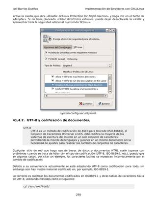 Joel Barrios Dueñas Implementación de Servidores con GNU/Linux
active la casilla que dice «Disable SELinux Protection for httpd daemon» y haga clic en el botón de
«Aceptar». Si no tiene planeado utilizar directorios virtuales, puede dejar desactivada la casilla y
aprovechar toda la seguridad adicional que brinda SELinux.
system-config-securitylevel.
41.4.2. UTF-8 y codificación de documentos.
UTF-8
UTF-8 es un método de codificación de ASCII para Unicode (ISO-10646), el
Conjunto de Caracteres Universal o UCS. éste codifica la mayoría de los
sistemas de escritura del mundo en un solo conjunto de caracteres,
permitiendo la mezcla de lenguajes y guiones en un mismo documento sin la
necesidad de ajustes para realizar los cambios de conjuntos de caracteres.
Cualquier sitio de red que haga uso de bases de datos y documentos HTML suele toparse con
problemas cuando se trata de lidiar con el tipo de codificación (UTF-8, ISO-8859-1, etc.), puesto que
en algunos casos, por citar un ejemplo, los caracteres latinos se muestran incorrectamente por el
cambio de codificación.
Debido a su conveniencia actualmente se está adoptando UTF-8 como codificación para todo, sin
embargo aún hay mucho material codificado en, por ejemplo, ISO-8859-1.
Lo correcto es codificar los documentos codificados en ISO8859-1 y otras tablas de caracteres hacia
en UTF-8, utilizando métodos como el siguiente:
cd /var/www/html/
295
 