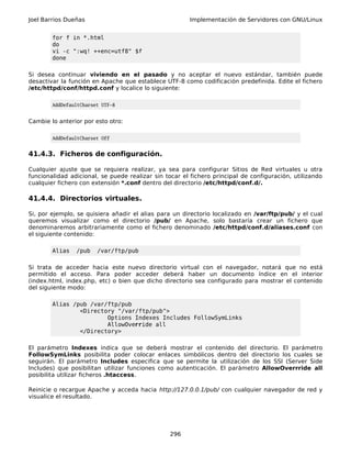 Joel Barrios Dueñas Implementación de Servidores con GNU/Linux
for f in *.html
do
vi -c ":wq! ++enc=utf8" $f
done
Si desea continuar viviendo en el pasado y no aceptar el nuevo estándar, también puede
desactivar la función en Apache que establece UTF-8 como codificación predefinida. Edite el fichero
/etc/httpd/conf/httpd.conf y localice lo siguiente:
AddDefaultCharset UTF-8
Cambie lo anterior por esto otro:
AddDefaultCharset Off
41.4.3. Ficheros de configuración.
Cualquier ajuste que se requiera realizar, ya sea para configurar Sitios de Red virtuales u otra
funcionalidad adicional, se puede realizar sin tocar el fichero principal de configuración, utilizando
cualquier fichero con extensión *.conf dentro del directorio /etc/httpd/conf.d/.
41.4.4. Directorios virtuales.
Si, por ejemplo, se quisiera añadir el alias para un directorio localizado en /var/ftp/pub/ y el cual
queremos visualizar como el directorio /pub/ en Apache, solo bastaría crear un fichero que
denominaremos arbitrariamente como el fichero denominado /etc/httpd/conf.d/aliases.conf con
el siguiente contenido:
Alias /pub /var/ftp/pub
Si trata de acceder hacia este nuevo directorio virtual con el navegador, notará que no está
permitido el acceso. Para poder acceder deberá haber un documento índice en el interior
(index.html, index.php, etc) o bien que dicho directorio sea configurado para mostrar el contenido
del siguiente modo:
Alias /pub /var/ftp/pub
<Directory "/var/ftp/pub">
Options Indexes Includes FollowSymLinks
AllowOverride all
</Directory>
El parámetro Indexes indica que se deberá mostrar el contenido del directorio. El parámetro
FollowSymLinks posibilita poder colocar enlaces simbólicos dentro del directorio los cuales se
seguirán. El parámetro Includes especifica que se permite la utilización de los SSI (Server Side
Includes) que posibilitan utilizar funciones como autenticación. El parámetro AllowOverrride all
posibilita utilizar ficheros .htaccess.
Reinicie o recargue Apache y acceda hacia http://127.0.0.1/pub/ con cualquier navegador de red y
visualice el resultado.
296
 