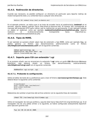 Joel Barrios Dueñas Implementación de Servidores con GNU/Linux
41.4.5. Redirección de directorios.
Cuando sea necesario, es posible configurar un directorio en particular para Apache redirija de
modo transparente éste y su contenido hacia cualquier otra dirección.
Redirect 301 /webmail http://mail.su-dominio.net/
En el ejemplo anterior, se indica que si se trata de acceder hacia el subdirectorio /webmail en el
servidor, Apache deberá redirigir hacia http://mail.su-dominio.net/. El número 301 corresponde al
mensaje del protocolo HTTP para indicar que la redirección es permanente. Si por ejemplo hubiese
un objeto en /webmail, como por ejemplo /webmail/estadisticas/estadisticas.php, Apache
realizará el re-direccionamiento transparente hacia http://mail.su-
dominio.net/estadisticas/estadisticas.php.
41.4.6. Tipos de MIME.
Si por ejemplo se quisiera añadir algún tipo de extensión y tipo MIME, como por ejemplo Ogg, se
podría generar un fichero que denominaremos arbitrariamente como el fichero
/etc/httpd/conf.d/extensiones.conf con el siguiente contenido:
AddType application/ogg .ogg
AddDescription "Ogg Vorbis Audio" .ogg
AddIcon /icons/sound2.png .ogg
41.4.7. Soporte para CGI con extensión *.cgi
Si se quisiera añadir que se reconociera la extensión *.cgi como un guión CGI (Common Gateway
Interface), solo bastará añadir un fichero que denominaremos, arbitrariamente,
/etc/httpd/conf.d/cgi.conf con el siguiente contenido:
AddHandler cgi-script .cgi
41.4.7.1. Probando la configuración.
Utilice el editor de texto de su preferencia para crear el fichero /var/www/cgi-bin/tiempo.cgi. Este
deberá llevar lo siguiente como contenido:
#!/usr/bin/perl
print "content-type: text/htmlnn";
print scalar localtime;
print "n";
Deberemos de cambiar el permiso del archivo anterior con la siguiente línea de mandato:
chmod 755 /var/www/cgi-bin/tiempo.cgi
Utilice el navegador de red que prefiera y apunte éste hacia http://127.0.0.1/cgi-bin/tiempo.cgi. Si el
navegador nos da una salida similar a la siguiente, se habrá configurado exitosamente Apache®
para ejecutar guiones CGI:
Tue Jul 05 22:10:41 2005
297
 