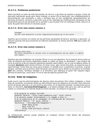 Joel Barrios Dueñas Implementación de Servidores con GNU/Linux
41.4.7.2. Problemas posteriores
Antes escribirle al autor de este documento, de recurrir a las listas de soporte o grupos y foros de
discusión solicitando ayuda para hacer trabajar un guión CGI en particular, lea cuidadosamente la
documentación que acompaña a este y verifique que se han establecido apropiadamente los
permisos de lectura, escritura y ejecución, que se han realizado las modificaciones necesarias en los
parámetros para el uso del guión en su servidor y que el guión CGI no contenga errores. Recurra al
autor de guión CGI o binario si necesita ayuda.
41.4.7.3. Error más común número 1.
Forbidden
You don't have permission to access /algun/directorio/guion.cgi on this server
Significa que el archivo no cuenta con los permisos apropiados de lectura, escritura y ejecución. La
mayoría guiones CGI que encontrará en Internet necesitarán al menos permiso 755 para poder ser
utilizados.
41.4.7.4. Error más común número 2.
Internal Server Error
The server encountered an internal error or misconfiguration and was unable to complete
your request.
Significa que hay problemas con el guión CGI en si y no con Apache®. En la mayoría de los casos se
trata de ficheros que fueron elaborados desde un editor de texto en Windows®, cuyo retorno de
carro es distinto al de los sistemas operativos basados sobre UNIX®, por lo cual se deberá utilizar el
mandato dos2unix sobre dichos ficheros. En otros casos, algo menos frecuente, se requerirá que el
administrador revise línea por línea para localizar un posible error o parámetro incorrecto. Cuando
aplique, verifique que la primera línea del guión que apunta hacia donde se encuentra el mandato
perl sea correcta. Verifique también si el directorio que albergue el guión CGI requiere algún
permiso en particular, como sería 777 en el caso de algunos guiones CGI.
41.4.8. Robo de imágenes.
Suele ocurrir que los administradores de algunos sitios encuentran fácil utilizar imágenes, y otros
tipos de contenido, vinculando desde sus documentos hacia los objetos en el servidor. Esto consume
ancho de banda adiconal y es una práctica poco ética. En el siguiente ejemplo, considerando que se
tiene un directorio /var/www/html/imagenes, y se desea proteger éste para que solo se permita
utilizar su contenido si es referido desde el mismo servidor, se utilizaría lo siguiente:
# Se permite al propio servidor
SetEnvIf Referer "^http://www.midominio.org/" local_referal
# se permite aceder directamente a la imagen o bien si
# no se especifica en el navegador la información de referente.
SetEnvIf Referer "^$" local_referal
<Directory "/var/www/html/imagenes/">
Order Deny,Allow
Deny from all
Allow from env=local_referal
</Directory>
La configuración anterior puede añadirse en cualqueir fichero *.conf dentro del directorio
/etc/httpd/conf.d/.
298
 
