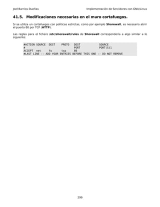 Joel Barrios Dueñas Implementación de Servidores con GNU/Linux
41.5. Modificaciones necesarias en el muro cortafuegos.
Si se utiliza un cortafuegos con políticas estrictas, como por ejemplo Shorewall, es necesario abrir
el puerto 80 por TCP (HTTP).
Las reglas para el fichero /etc/shorewall/rules de Shorewall correspondería a algo similar a lo
siguiente:
#ACTION SOURCE DEST PROTO DEST SOURCE
# PORT PORT(S)1
ACCEPT net fw tcp 80
#LAST LINE -- ADD YOUR ENTRIES BEFORE THIS ONE -- DO NOT REMOVE
299
 