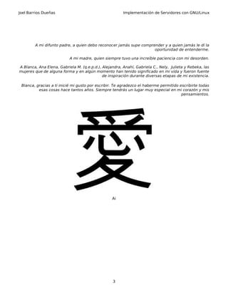 Joel Barrios Dueñas Implementación de Servidores con GNU/Linux
A mi difunto padre, a quien debo reconocer jamás supe comprender y a quien jamás le dí la
oportunidad de entenderme.
A mi madre, quien siempre tuvo una increíble paciencia con mi desorden.
A Blanca, Ana Elena, Gabriela M. (q.e.p.d.), Alejandra, Anahí, Gabriela C., Nely, Julieta y Rebeka, las
mujeres que de alguna forma y en algún momento han tenido significado en mi vida y fueron fuente
de inspiración durante diversas etapas de mi existencia.
Blanca, gracias a ti inicié mi gusto por escribir. Te agradezco el haberme permitido escribirte todas
esas cosas hace tantos años. Siempre tendrás un lugar muy especial en mi corazón y mis
pensamientos.
Ai
3
 