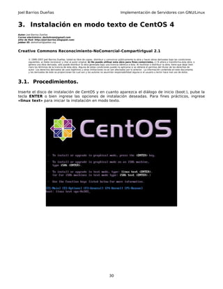 Joel Barrios Dueñas Implementación de Servidores con GNU/Linux
3. Instalación en modo texto de CentOS 4
Autor: Joel Barrios Dueñas
Correo electrónico: darkshram@gmail.com
sitio de Red: http://joel-barrios.blogspot.com/
Jabber ID: darkshram@jabber.org
Creative Commons Reconocimiento-NoComercial-CompartirIgual 2.1
© 1999-2007 Joel Barrios Dueñas. Usted es libre de copiar, distribuir y comunicar públicamente la obra y hacer obras derivadas bajo las condiciones
siguientes: a) Debe reconocer y citar al autor original. b) No puede utilizar esta obra para fines comerciales. c) Si altera o transforma esta obra, o
genera una obra derivada, sólo puede distribuir la obra generada bajo una licencia idéntica a ésta. Al reutilizar o distribuir la obra, tiene que dejar bien
claro los términos de la licencia de esta obra. Alguna de estas condiciones puede no aplicarse si se obtiene el permiso del titular de los derechos de
autor. Los derechos derivados de usos legítimos u otras limitaciones no se ven afectados por lo anterior. La información contenida en este documento
y los derivados de éste se proporcionan tal cual son y los autores no asumirán responsabilidad alguna si el usuario o lector hace mal uso de éstos.
3.1. Procedimientos.
Inserte el disco de instalación de CentOS y en cuanto aparezca el diálogo de inicio (boot:), pulse la
tecla ENTER o bien ingrese las opciones de instalación deseadas. Para fines prácticos, ingrese
«linux text» para iniciar la instalación en modo texto.
30
 