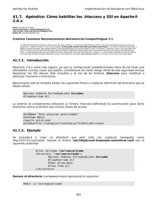 Joel Barrios Dueñas Implementación de Servidores con GNU/Linux
41.7. Apéndice: Cómo habilitar los .htaccess y SSI en Apache®
2.0.x
Autor: Joel Barrios Dueñas
Correo electrónico: darkshram@gmail.com
sitio de Red: http://joel-barrios.blogspot.com/
Jabber ID: darkshram@jabber.org
Creative Commons Reconocimiento-NoComercial-CompartirIgual 2.1
© 1999-2007 Joel Barrios Dueñas. Usted es libre de copiar, distribuir y comunicar públicamente la obra y hacer obras derivadas bajo las condiciones
siguientes: a) Debe reconocer y citar al autor original. b) No puede utilizar esta obra para fines comerciales. c) Si altera o transforma esta obra, o
genera una obra derivada, sólo puede distribuir la obra generada bajo una licencia idéntica a ésta. Al reutilizar o distribuir la obra, tiene que dejar bien
claro los términos de la licencia de esta obra. Alguna de estas condiciones puede no aplicarse si se obtiene el permiso del titular de los derechos de
autor. Los derechos derivados de usos legítimos u otras limitaciones no se ven afectados por lo anterior. La información contenida en este documento
y los derivados de éste se proporcionan tal cual son y los autores no asumirán responsabilidad alguna si el usuario o lector hace mal uso de éstos.
41.7.1. Introducción
Apache® 2.0.x viene más seguro, ya que su configuración predeterminada viene de tal modo que
deshabilita muchas cosas que podrán considerarse de cierto riesgo. Parte de esa seguridad incluye
desactivar los SSI (Server Side Includes) y el uso de los ficheros .htaccess para modificar o
adicionar funciones a directorios.
Básicamente solo se necesita añadir las siguientes líneas a cualquier definición del directorio que se
desee utilizar:
Options Indexes FollowSymLinks Includes
AllowOverride All
Lo anterior se complementa utilizando un fichero .htaccess definiendo la autenticación para dicho
directorio contra un fichero que incluye claves de acceso.
AuthName "Solo usuarios autorizados"
AuthType Basic
require valid-user
AuthUserFile /cualquier/ruta/hacia/fichero/de/claves
41.7.2. Ejemplo
Se procederá a crear un directorio que será visto con cualquier navegador como
http://127.0.0.1/privado/. Genere el fichero /etc/httpd/conf.d/ejemplo-autenticar.conf con el
siguiente contenido:
Alias /privado /var/www/privado
<Directory "/var/www/privado">
Options Indexes FollowSymLinks Includes
AllowOverride All
Order allow,deny
Allow from all
</Directory>
Genere el directorio /var/www/privado/ ejecutando lo siguiente:
mkdir -p /var/www/privado
302
 