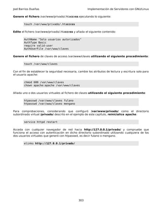 Joel Barrios Dueñas Implementación de Servidores con GNU/Linux
Genere el fichero /var/www/privado/.htaccess ejecutando lo siguiente:
touch /var/www/privado/.htaccess
Edite el fichero /var/www/privado/.htaccess y añada el siguiente contenido:
AuthName "Solo usuarios autorizados"
AuthType Basic
require valid-user
AuthUserFile /var/www/claves
Genere el fichero de claves de acceso /var/www/claves utilizando el siguiente procedimiento:
touch /var/www/claves
Con el fin de establecer la seguridad necesaria, cambie los atributos de lectura y escritura solo para
el usuario apache:
chmod 600 /var/www/claves
chown apache:apache /var/www/claves
Añada uno o dos usuarios virtuales al fichero de claves utilizando el siguiente procedimiento:
htpasswd /var/www/claves fulano
htpasswd /var/www/claves mengano
Para comprobaciones, considerando que configuró /var/www/privado/ como el directorio
subordinado virtual /privado/ descrito en el ejemplo de este capítulo, reinicialice apache:
service httpd restart
Acceda con cualquier navegador de red hacia http://127.0.0.1/privado/ y compruebe que
funciona el acceso con autenticación en dicho directorio subordinado utilizando cualquiera de los
dos usuarios virtuales que generó con htpasswd, es decir fulano o mengano.
elinks http://127.0.0.1/privado/
303
 