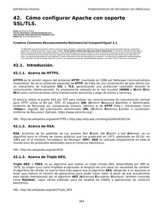 Joel Barrios Dueñas Implementación de Servidores con GNU/Linux
42. Cómo configurar Apache con soporte
SSL/TLS.
Autor: Joel Barrios Dueña
Correo electrónico: darkshram@gmail.com
sitio de Red: http://joel-barrios.blogspot.com/
Jabber ID: darkshram@jabber.org
Creative Commons Reconocimiento-NoComercial-CompartirIgual 2.1
© 1999-2007 Joel Barrios Dueñas. Usted es libre de copiar, distribuir y comunicar públicamente la obra y hacer obras derivadas bajo las condiciones
siguientes: a) Debe reconocer y citar al autor original. b) No puede utilizar esta obra para fines comerciales. c) Si altera o transforma esta obra, o
genera una obra derivada, sólo puede distribuir la obra generada bajo una licencia idéntica a ésta. Al reutilizar o distribuir la obra, tiene que dejar bien
claro los términos de la licencia de esta obra. Alguna de estas condiciones puede no aplicarse si se obtiene el permiso del titular de los derechos de
autor. Los derechos derivados de usos legítimos u otras limitaciones no se ven afectados por lo anterior. La información contenida en este documento
y los derivados de éste se proporcionan tal cual son y los autores no asumirán responsabilidad alguna si el usuario o lector hace mal uso de éstos.
42.1. Introducción.
42.1.1. Acerca de HTTPS.
HTTPS es la versión segura del protocolo HTTP, inventada en 1996 por Netscape Communications
Corporation. No es un protocolo separado de HTTP. Se trata de una combinación de este último con
un mecanismo de transporte SSL o TLS, garantizando una protección razonable durante la
comunicación cliente-servidor. Es ampliamente utilizado en la red mundial (WWW o World Wide
Web) para comunicaciones como transacciones bancarias y pago de bienes y servicios.
El servicio utiliza el puerto 443 por TCP para realizar las comunicaciones (la comunicación normal
para HTTP utiliza el 80 por TCP). El esquema URI (Uniform Resource Identifier o Identificador
Uniforme de Recursos) es, comparando sintaxis, idéntico al de HTTP (http:), utilizándose como
«https:» seguido del subconjunto denominado URL (Uniform Resource Locator o Localizador
Uniforme de Recursos). Ejemplo: https://www.dominio.org/
URL: http://es.wikipedia.org/wiki/HTTPS y http://wp.netscape.com/eng/ssl3/draft302.txt
42.1.2. Acerca de RSA.
RSA, acrónimo de los apellidos de sus autores, Ron Rivest, Adi Shamir y Len Adleman, es un
algoritmo para el cifrado de claves públicas que fue publicado en 1977, patentado en EE.UU. en
1983 por el el Instituto Tecnológico de Michigan (MIT). RSA es utilizado ampliamente en todo el
mundo para los protocolos destinados para el comercio electrónico.
URL: http://es.wikipedia.org/wiki/RSA
42.1.3. Acerca de Triple DES.
Triple DES, o TDES, es un algoritmo que realiza un triple cifrado DES, desarrollado por IBM en
1978. Su origen tuvo como finalidad el agrandar la longitud de una clave sin necesidad de cambiar
el algoritmo de cifrado, lo cual lo hace más seguro que el algoritmo DES, obligando a un atacante el
tener que triplicar el número de operaciones para poder hacer daño. A pesar de que actualmente
está siendo reemplazado por el algoritmo AES (Advanced Encryption Standard, también conocido
como Rijndael), sigue siendo estándar para las tarjetas de crédito y operaciones de comercio
electrónico.
URL: http://es.wikipedia.org/wiki/Triple_DES
304
 