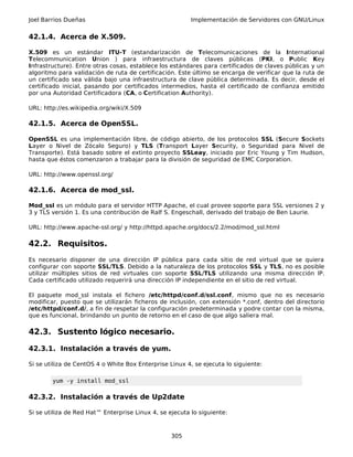 Joel Barrios Dueñas Implementación de Servidores con GNU/Linux
42.1.4. Acerca de X.509.
X.509 es un estándar ITU-T (estandarización de Telecomunicaciones de la International
Telecommunication Union ) para infraestructura de claves públicas (PKI, o Public Key
Infrastructure). Entre otras cosas, establece los estándares para certificados de claves públicas y un
algoritmo para validación de ruta de certificación. Este último se encarga de verificar que la ruta de
un certificado sea válida bajo una infraestructura de clave pública determinada. Es decir, desde el
certificado inicial, pasando por certificados intermedios, hasta el certificado de confianza emitido
por una Autoridad Certificadora (CA, o Certification Authority).
URL: http://es.wikipedia.org/wiki/X.509
42.1.5. Acerca de OpenSSL.
OpenSSL es una implementación libre, de código abierto, de los protocolos SSL (Secure Sockets
Layer o Nivel de Zócalo Seguro) y TLS (Transport Layer Security, o Seguridad para Nivel de
Transporte). Está basado sobre el extinto proyecto SSLeay, iniciado por Eric Young y Tim Hudson,
hasta que éstos comenzaron a trabajar para la división de seguridad de EMC Corporation.
URL: http://www.openssl.org/
42.1.6. Acerca de mod_ssl.
Mod_ssl es un módulo para el servidor HTTP Apache, el cual provee soporte para SSL versiones 2 y
3 y TLS versión 1. Es una contribución de Ralf S. Engeschall, derivado del trabajo de Ben Laurie.
URL: http://www.apache-ssl.org/ y http://httpd.apache.org/docs/2.2/mod/mod_ssl.html
42.2. Requisitos.
Es necesario disponer de una dirección IP pública para cada sitio de red virtual que se quiera
configurar con soporte SSL/TLS. Debido a la naturaleza de los protocolos SSL y TLS, no es posible
utilizar múltiples sitios de red virtuales con soporte SSL/TLS utilizando una misma dirección IP.
Cada certificado utilizado requerirá una dirección IP independiente en el sitio de red virtual.
El paquete mod_ssl instala el fichero /etc/httpd/conf.d/ssl.conf, mismo que no es necesario
modificar, puesto que se utilizarán ficheros de inclusión, con extensión *.conf, dentro del directorio
/etc/httpd/conf.d/, a fin de respetar la configuración predeterminada y podre contar con la misma,
que es funcional, brindando un punto de retorno en el caso de que algo saliera mal.
42.3. Sustento lógico necesario.
42.3.1. Instalación a través de yum.
Si se utiliza de CentOS 4 o White Box Enterprise Linux 4, se ejecuta lo siguiente:
yum -y install mod_ssl
42.3.2. Instalación a través de Up2date
Si se utiliza de Red Hat™ Enterprise Linux 4, se ejecuta lo siguiente:
305
 
