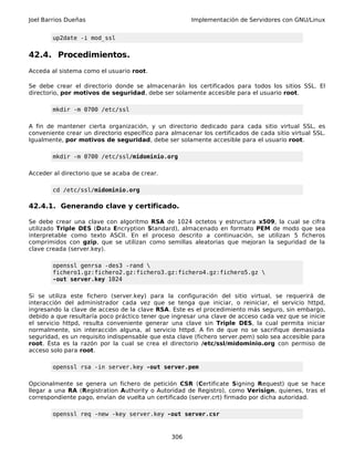 Joel Barrios Dueñas Implementación de Servidores con GNU/Linux
up2date -i mod_ssl
42.4. Procedimientos.
Acceda al sistema como el usuario root.
Se debe crear el directorio donde se almacenarán los certificados para todos los sitios SSL. El
directorio, por motivos de seguridad, debe ser solamente accesible para el usuario root.
mkdir -m 0700 /etc/ssl
A fin de mantener cierta organización, y un directorio dedicado para cada sitio virtual SSL, es
conveniente crear un directorio específico para almacenar los certificados de cada sitio virtual SSL.
Igualmente, por motivos de seguridad, debe ser solamente accesible para el usuario root.
mkdir -m 0700 /etc/ssl/midominio.org
Acceder al directorio que se acaba de crear.
cd /etc/ssl/midominio.org
42.4.1. Generando clave y certificado.
Se debe crear una clave con algoritmo RSA de 1024 octetos y estructura x509, la cual se cifra
utilizado Triple DES (Data Encryption Standard), almacenado en formato PEM de modo que sea
interpretable como texto ASCII. En el proceso descrito a continuación, se utilizan 5 ficheros
comprimidos con gzip, que se utilizan como semillas aleatorias que mejoran la seguridad de la
clave creada (server.key).
openssl genrsa -des3 -rand 
fichero1.gz:fichero2.gz:fichero3.gz:fichero4.gz:fichero5.gz 
-out server.key 1024
Si se utiliza este fichero (server.key) para la configuración del sitio virtual, se requerirá de
interacción del administrador cada vez que se tenga que iniciar, o reiniciar, el servicio httpd,
ingresando la clave de acceso de la clave RSA. Este es el procedimiento más seguro, sin embargo,
debido a que resultaría poco práctico tener que ingresar una clave de acceso cada vez que se inicie
el servicio httpd, resulta conveniente generar una clave sin Triple DES, la cual permita iniciar
normalmente, sin interacción alguna, al servicio httpd. A fin de que no se sacrifique demasiada
seguridad, es un requisito indispensable que esta clave (fichero server.pem) solo sea accesible para
root. Ésta es la razón por la cual se crea el directorio /etc/ssl/midominio.org con permiso de
acceso solo para root.
openssl rsa -in server.key -out server.pem
Opcionalmente se genera un fichero de petición CSR (Certificate Signing Request) que se hace
llegar a una RA (Registration Authority o Autoridad de Registro), como Verisign, quienes, tras el
correspondiente pago, envían de vuelta un certificado (server.crt) firmado por dicha autoridad.
openssl req -new -key server.key -out server.csr
306
 