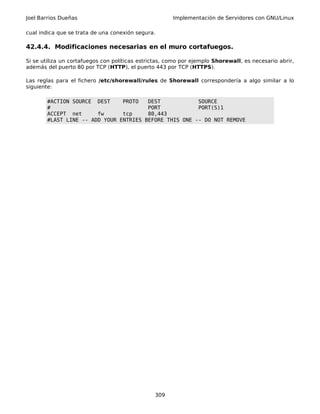 Joel Barrios Dueñas Implementación de Servidores con GNU/Linux
cual indica que se trata de una conexión segura.
42.4.4. Modificaciones necesarias en el muro cortafuegos.
Si se utiliza un cortafuegos con políticas estrictas, como por ejemplo Shorewall, es necesario abrir,
además del puerto 80 por TCP (HTTP), el puerto 443 por TCP (HTTPS).
Las reglas para el fichero /etc/shorewall/rules de Shorewall correspondería a algo similar a lo
siguiente:
#ACTION SOURCE DEST PROTO DEST SOURCE
# PORT PORT(S)1
ACCEPT net fw tcp 80,443
#LAST LINE -- ADD YOUR ENTRIES BEFORE THIS ONE -- DO NOT REMOVE
309
 