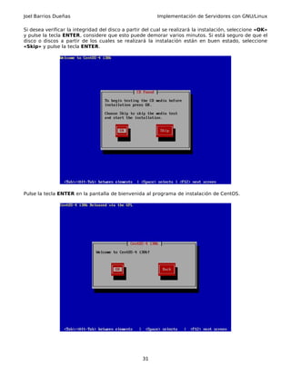Joel Barrios Dueñas Implementación de Servidores con GNU/Linux
Si desea verificar la integridad del disco a partir del cual se realizará la instalación, seleccione «OK»
y pulse la tecla ENTER, considere que esto puede demorar varios minutos. Si está seguro de que el
disco o discos a partir de los cuales se realizará la instalación están en buen estado, seleccione
«Skip» y pulse la tecla ENTER.
Pulse la tecla ENTER en la pantalla de bienvenida al programa de instalación de CentOS.
31
 
