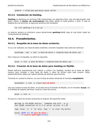 Joel Barrios Dueñas Implementación de Servidores con GNU/Linux
up2date -i httpd php php-mysql mysql-server
43.3.3. Instalación de Geeklog.
Geeklog se distribuye en archivos TAR comprimidos con algoritmo Gzip. Una vez descargado, solo
basta utilizar el Gestor de archivadores (file-roller) desde el modo gráfico, o bien, si solo se
dispone de una terminal, la siguiente sentencia de mandatos:
tar zxvf geeklog-1.4.1.tar.gz
Lo anterior genera un directorio nuevo denominado geeklog-1.4.1, bajo el cual están todos los
componentes de Geeklog.
43.4. Procedimientos.
43.4.1. Respaldo de la base de datos existente.
Si va a ser utilizada una base de datos existente, conviene respaldar ésta antes de continuar.
mysqldump --opt -u root -p base-de-datos > respaldo-base-de-datos.sql
Para restaurar el respaldo, se utiliza lo siguiente:
mysql -u root -p base-de-datos < respaldo-base-de-datos.sql
43.4.2. Creación de la base de datos para Geeklog en MySQL.
Deben definirse previamente tres valores a utilizar con Geeklog: nombre de la base de datos,
usuario para acceder a esta base de datos y clave de acceso para este usuario. Éstos,
preferentemente, deben ser valores difíciles de adivinar para terceros.
Tomando en cuenta lo anterior, se crea la base de datos utilizando el mandato mysqladmin.
mysqladmin -u root -p create base-de-datos
Una vez creada la base de datos, se accede hacia el servidor de MySQL con el mandato mysql, con
la finalidad de asignar permisos, usuario y clave de acceso.
mysql -u root -p
El usuario y clave de acceso necesarios se asignan del siguiente modo:
Welcome to the MySQL monitor. Commands end with ; or g.
Your MySQL connection id is 4 to server version: 4.1.20
Type 'help;' or 'h' for help. Type 'c' to clear the buffer.
mysql> GRANT ALL ON base-de-datos.*
-> TO usuario-geeklog@localhost
312
 