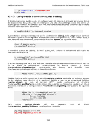 Joel Barrios Dueñas Implementación de Servidores con GNU/Linux
-> IDENTIFIED BY 'clave-de-acceso';
mysql> exit
43.4.3. Configuración de directorios para Geeklog.
El directorio principal puede quedar en cualquier lugar del sistema de archivos, pero nunca dentro
del directorio raíz de Apache, más sin embargo en una ruta a la cual tenga acceso éste último. Un
buen lugar es dentro de /var/www/ o bien /etc. Preferentemente utilizando un nombre de directorio
ofuscado o bien algo difícil de adivinar.
mv geeklog-1.4.1 /var/www/conf_geeklog
EL directorio de configuración requiere que los subdirectorios backup, data y logs tengan permisos
de escritura para el usuario apache. Puede hacerse asignando permiso 707 (drwx---rwx) a éstos, o
bien, la forma más conveniente, asignándolos al usuario apache del siguiente modo:
chown -R apache.apache
/var/www/conf_geeklog/
El directorio público de Geeklog, es decir, public_html, también es conveniente esté fuera del
directorio raíz de Apache.
mv /var/www/conf_geeklog/public_html
/var/www/html_geeklog
El acceso desde Apache hacia este directorio conviene más que sea como directorio virtual. Para tal
fin se añade la configuración correspondiente en Apache creando el fichero
/etc/httpd/conf.d/geeklog.conf, considerando que Geeklog será accedido como
http://www.dominio.algo/portal/, con el siguiente contenido:
Alias /portal /var/www/html_geeklog/
Geeklog funciona perfectamente sin la variable register_globals habilitada, sin embargo algunos
de los añadidos para Geeklog si lo requieren. Debido a que no es conveniente habilitar
register_globals en todo el servidor HTTP, puede configurarse el directorio
/var/www/html_geeklog/ para permitir utilizar éste en donde sea necesario a través de un fichero
.htaccess. Siendo así, la configuración en /etc/httpd/conf.d/geeklog.conf quedaría del siguiente
modo:
Alias /portal /var/www/html_geeklog/
<Directory "/var/www/html_geeklog/">
Options Includes
AllowOverride all
</Directory>
Para utilizar register_globals solo será necesario crear el fichero
/var/www/html_geeklog/.htaccess con el siguiente contenido:
php_flag display_errors Off
php_flag register_globals On
313
 